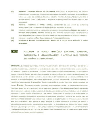 [05] DINAMIZAR A ECONOMIA AGRÍCOLA DE BASE FAMILIAR ARTICULANDO-A E ENQUADRANDO-A EM CIRCUITOS
COMERCIAIS OU DE ESCOAMENTO DE PRODUTOS MAIS ESTRUTURADOS. VALORIZAÇÃO DOS NOSSOS PRODUTOS (GRELOS,
BATATA MAS TAMBÉM OS HORTÍCOLAS). PENSAR EM PROJECTOS TRIPARTIDO: EMPRESAS_AGRICULTOR_MUNICÍPIO E
DESAFIAR EMPRESAS COMO A “MAÇARICOS” A ALAVANCAR O DESENVOLVIMENTO DE PRÁTICAS AGRÍCOLAS MAIS
ESTRUTURADAS;
[06] PROMOVER E INCENTIVAR AS PRÁTICAS AGRÍCOLAS SUSTENTÁVEIS (DE BASE FAMILIAR OU EMPRESARIAL)
DESENVOLVENDO “MARCAS E DEFENDENDO A ORIGEM CERTIFICADA DOS NOSSOS PRODUTOS”;
[07] PROMOVER O DESENVOLVIMENTO, EM PARCERIA COM EMPRESÁRIOS E ASSOCIAÇÕES, DE UM PROJECTO QUE ENVOLVA A
TRIOLOGIA VERDE (FLORESTA, PERCURSOS E LAGOAS), TERRA (PRODUTOS AGRÍCOLAS LOCAIS E GASTRONOMIA) E
ÁGUA (MAR, PRAIA E DESPOSTOS NÁUTICOS) E ASSIM AFIRMAR UMA IMAGEM DIFERENCIADORA DO NOSSO CONCELHO;
[08] PROMOVER A CRIAÇÃO DE UM FEIRA ANUAL DEDICADA ÀS PROFISSÕES E AO EMPREGO;
[09] INCENTIVAR EM PARCERIA COM UNIVERSIDADES E EMPRESÁRIOS A CRIAÇÃO DE UM CONCURSO DE “IDEIAS
INOVADORAS”.
[OBJ_2] VALORIZAR O NOSSO TERRITÓRIO (CULTURAL, AMBIENTAL,
PAISAGÍSTICA E URBANÍSTICAMENTE) E APOSTAR NUM TURISMO
SUSTENTÁVEL E A TEMPO INTEIRO
CONTEXTO_ O NOSSO CONCELHO PRECISA DE CRIAR UMA IMAGEM ATRACTIVA QUE FACILMENTE O IDENTIFIQUE E QUE PROMOVA A
NOSSA IDENTIDADE E A NOSSA AUTOESTIMA. E DA NOSSA IDENTIDADE FAZEM PARTE A NOSSA CULTURA E A NOSSA MEMÓRIA COLECTIVA
QUE REPRESENTA E FAZ PARTE DA NOSSA GENTE, A QUALIDADE AMBIENTAL E PAISAGÍSTICA DO NOSSO TERRITÓRIO E OS NOSSOS SÍTIOS
(LUGARES E TERRAS). O TURISMO SEMPRE FOI, É E CONTINUARÁ A SER UM SECTOR CHAVE NO PROCESSO DE DESENVOLVIMENTO DO
NOSSO CONCELHO MAS DEVE SER VISTO NÃO APENAS COMO MAIS UMA ACTIVIDADE ECONÓMICA MAS COMO UM SECTOR QUE DEVE
SUSTENTAR O SEU DESENVOLVIMENTO PRECISAMENTE NESSES VALORES CULTURAIS, DA IDENTIDADE E DA QUALIDADE AMBIENTAL E
PAISAGÍSTICA. SUSTENTABILIDADE, DIFERENCIAÇÃO E COMPETITIVIDADE SERÃO AS PALAVRAS CHAVE PARA O DESENVOLVIMENTO DO
TURISMO. ATITUDE_ É ESSENCIAL CONTINUAR A VALORIZAR O NOSSO PATRIMÓNIO CULTURAL E HÁ CERTAMENTE MUITO POR FAZER.
OS NOSSOS MUSEUS SÃO PEÇAS IMPORTANTES MAS HÁ AINDA MUITO POR FAZER. A CASA GANDAREZA E AS CASAS FLORESTAIS SÃO
ÍCONES QUE IMPORTA VALORIZAR. A NOSSA FLORESTA E AS NOSSAS LAGOAS MERECEM UM TRATAMENTO CUIDADO DOS ESPAÇOS QUE
A ENVOLVEM. A NOSSA PAISAGEM DEVE CONTINUAR A SER AFIRMADA COMO ÚNICA E OS NOSSOS LUGARES DEVEM MERECER UM
TRATAMENTO URBANÍSTICO QUALIFICADO E REFERENCIADOR DE UMA IMAGEM AGRADÁVEL. E DEPOIS HÁ QUE APOSTAR FORTE NO
DESENVOLVIMENTO DO SECTOR DO TURISMO E ISSO IMPLICA VALORIZAR OS ESPAÇOS PÚBLICOS E EM ESPECIAL A IMAGEM DA PRAIA DE
MIRA. IMPLICA RECUPERAR A PISTA CICLÁVEL E IMPLICA ENVOLVER OS AGENTES ASSOCIADOS AO TURISMO (EM ESPECIAL A
RESTAURAÇÃO) E DESAFIÁ-LOS PARA UM ESFORÇO DE QUALIFICAÇÃO E DE AFIRMAÇÃO DE UMA IMAGEM. MAS IMPLICA TAMBÉM
PROMOVER A QUALIFICAÇÃO URBANÍSTICA E A INSTALAÇÃO E O DESENVOLVIMENTO DE INFRAESTRUTURAS E DE ACTIVIDADES DE FORTE
COMPONENTE ASSOCIADA AO RECREIO E AO LAZER. ASSUMIR MIRA COMO UM TERRITÓRIO DO LAZER A TEMPO INTEIRO (E NÃO APENAS
NO VERÃO) É UMA DAS NOSSAS PRINCIPAIS PRIORIDADES.
 