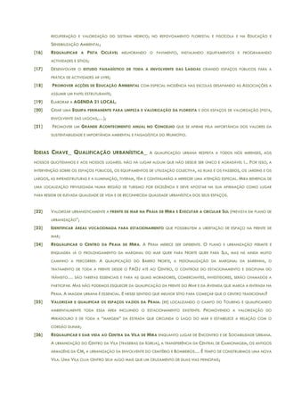 RECUPERAÇÃO E VALORIZAÇÃO DO SISTEMA HÍDRICO; NO REPOVOAMENTO FLORESTAL E PISCÍCOLA E NA EDUCAÇÃO E
SENSIBILIZAÇÃO AMBIENTAL;
[16] REQUALIFICAR A PISTA CICLÁVEL MELHORANDO O PAVIMENTO, INSTALANDO EQUIPAMENTOS E PROGRAMANDO
ACTIVIDADES E SÍTIOS;
[17] DESENVOLVER O ESTUDO PAISAGÍSTICO DE TODA A ENVOLVENTE DAS LAGOAS CRIANDO ESPAÇOS PÚBLICOS PARA A
PRÁTICA DE ACTIVIDADES AR LIVRE;
[18] PROMOVER ACÇÕES DE EDUCAÇÃO AMBIENTAL COM ESPECIAL INCIDÊNCIA NAS ESCOLAS DESAFIANDO AS ASSOCIAÇÕES A
ASSUMIR UM PAPEL ESTRUTURANTE;
[19] ELABORAR A AGENDA 21 LOCAL;
[20] CRIAR UMA EQUIPA PERMANENTE PARA LIMPEZA E VALORIZAÇÃO DA FLORESTA E DOS ESPAÇOS DE VALORIZAÇÃO (PISTA,
ENVOLVENTE DAS LAGOAS,…);
[21] PROMOVER UM GRANDE ACONTECIMENTO ANUAL NO CONCELHO QUE SE AFIRME PELA IMPORTÂNCIA DOS VALORES DA
SUSTENTABILIDADE E IMPORTÂNCIA AMBIENTAL E PAISAGÍSTICA DO MUNICÍPIO.
IDEIAS CHAVE_ QUALIFICAÇÃO URBANÍSTICA_ A QUALIFICAÇÃO URBANA RESPEITA A TODOS NÓS MIRENSES, AOS
NOSSOS QUOTIDIANOS E AOS NOSSOS LUGARES. NÃO HÁ LUGAR ALGUM QUE NÃO DESEJE SER ÚNICO E AGRADÁVEL !... POR ISSO, A
INTERVENÇÃO SOBRE OS ESPAÇOS PÚBLICOS, OS EQUIPAMENTOS DE UTILIZAÇÃO COLECTIVA, AS RUAS E OS PASSEIOS, OS JARDINS E OS
LARGOS, AS INFRAESTRUTURAS E A ILUMINAÇÃO, TIVERAM, TÊM E CONTINUARÃO A MERECER UMA ATENÇÃO ESPECIAL. MIRA BENEFICIA DE
UMA LOCALIZAÇÃO PRIVILEGIADA NUMA REGIÃO DE TURISMO POR EXCELÊNCIA E DEVE APOSTAR NA SUA AFIRMAÇÃO COMO LUGAR
PARA RESIDIR DE ELEVADA QUALIDADE DE VIDA E DE RECONHECIDA QUALIDADE URBANÍSTICA DOS SEUS ESPAÇOS.
[22] VALORIZAR URBANISTICAMENTE A FRENTE DE MAR NA PRAIA DE MIRA E EXECUTAR A CIRCULAR SUL (PREVISTA EM PLANO DE
URBANIZAÇÃO”;
[23] IDENTIFICAR ÁREAS VOCACIONADA PARA ESTACIONAMENTO QUE POSSIBILITEM A LIBERTAÇÃO DE ESPAÇO NA FRENTE DE
MAR;
[24] REQUALIFICAR O CENTRO DA PRAIA DE MIRA. A PRAIA MERECE SER DIFERENTE. O PLANO E URBANIZAÇÃO PERMITE E
ENQUADRA JÁ O PROLONGAMENTO DA MARGINAL DO MAR QUER PARA NORTE QUER PARA SUL, MAS HÁ AINDA MUITO
CAMINHO A PERCORRER: A QUALIFICAÇÃO DO BAIRRO NORTE, A PEDONALIZAÇÃO DA MARGINAL DA BARRINHA, O
TRATAMENTO DE TODA A FRENTE DESDE O FAOJ ATÉ AO CENTRO, O CONTROLE DO ESTACIONAMENTO E DISCIPLINA DO
TRÂNSITO… SÃO TAREFAS ESSENCIAIS E PARA AS QUAIS MORADORES, COMERCIANTES, INVESTIDORES, SERÃO CHAMADOS A
PARTICIPAR. MAS NÃO PODEMOS ESQUECER DA QUALIFICAÇÃO DA FRENTE DO MAR E DA AVENIDA QUE MARCA A ENTRADA NA
PRAIA. A IMAGEM URBANA É ESSENCIAL. E NESSE SENTIDO QUE MELHOR SÍTIO PARA COMEÇAR QUE O CENTRO TRADICIONAL?
[25] VALORIZAR E QUALIFICAR OS ESPAÇOS VAZIOS DA PRAIA: (RE) LOCALIZANDO O CAMPO DO TOURING E QUALIFICANDO
AMBIENTALMENTE TODA ESSA ÁREA INCLUINDO O ESTACIONAMENTO EXISTENTE. PROMOVENDO A VALORIZAÇÃO DO
MIRADOURO E DE TODA A “MARGEM” DA ESTRADA QUE CIRCUNDA O LAGO DO MAR E ESTABELECE A RELAÇÃO COM O
CORDÃO DUNAR;
[26] REQUALIFICAR E DAR VIDA AO CENTRA DA VILA DE MIRA ENQUANTO LUGAR DE ENCONTRO E DE SOCIABILIDADE URBANA.
A URBANIZAÇÃO DO CENTRO DA VILA (TRASEIRAS DA IGREJA), A TRANSFERÊNCIA DA CENTRAL DE CAMIONAGEM, OS ANTIGOS
ARMAZÉNS DA CM, A URBANIZAÇÃO DA ENVOLVENTE DO CEMITÉRIO E BOMBEIROS… É TEMPO DE CONSTRUIRMOS UMA NOVA
VILA. UMA VILA CUJA CENTRO SEJA ALGO MAIS QUE UM CRUZAMENTO DE DUAS VIAS PRINCIPAIS;
 
