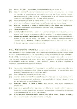 [27] RECUPERAR E VALORIZAR A ENVOLVENTE DOS “ANTIGOS MERCADOS” DA PRAIA DE MIRA E DE MIRA;
[28] PROGRAMAR “MINIS POLIS” em CADA LUGAR ONDE SE PRETENDE IDENTIFICAR EM CADA LUGAR UM SÍTIO A SER OBJECTO DE
UMA INTERVENÇÃO DE VALORIZAÇÃO…POR MAIS PEQUENA QUE SEJA E QUE ENVOLVA MUNICÍPIO, FREGUESIA E
REPRESENTANTES DO LUGAR. QUEREMOS POTENCIAR E VALORIZAR ESSA FUNÇÃO DO ESPAÇO. PENSAR OS CENTROS DOS
LUGARES, SEJAM ELES UM ADRO DE UMA CAPELA, UM SIMPLES LARGO OU ALGO MAIS;
[29] PRIVILEGIAR A CONSTRUÇÃO DE ESPAÇOS PÚBLICOS CENTRAIS EM CADA AGLOMERADO BEM COMO PROTOCOLAR COM AS
RESPECTIVAS JUNTAS DE FREGUESIA E ASSOCIAÇÕES, A VALORIZAÇÃO DE ESPAÇOS E EQUIPAMENTOS PÚBLICO;
[30] QUALIFICAR E MODERNIZAR AS REDES DE INFRAESTRUTURAS, SEJA ÁGUA SEJA SANEAMENTO E
EQUACIONAR O ENQUADRAMENTO DESTES DOMÍNIOS NUMA ESTRATÉGIA DE ACTUAÇÃO INTERMUNICIPAL;
[31] CONSERVAR A REDE VIÁRIA;
[32] REVER O PLANO DIRECTOR MUNICIPAL. É ESSENCIAL PARA O DESENVOLVIMENTO DO NOSSO CONCELHO E PARA ADAPTAR O
PLANO AOS NOVOS CONTEXTOS DO NOSSO CONCELHO. SERÁ UM PLANO MUITO PARTICIPADO E DISCUTIDO COM TODOS.
[33] IMPLEMENTAR O PROGRAMA “PASSEIOS E ARBORIZAÇÃO”… NÃO HÁ NADA MAIS SIMPLES E QUE TRANSFORMA TANTO A
IMAGEM DE UM LUGAR. RUAS COM PASSEIOS E COM ÁRVORES… É ESSA A IMAGEM QUE QUEREMOS PARA OS NOSSOS
LUGARES E O PROGRAMA “UMA TERRA… UM PARQUE INFANTIL” DISPONIBILIZANDO AOS MIÚDOS, EM CADA TERRA DO
CONCELHO, CONDIÇÕES QUE FAVOREÇAM O LAZER E A DIVERSÃO.
IDEIAS_ DESENVOLVIMENTO DO TURISMO_ O TURISMO É UM SECTOR CHAVE DA NOSSA BASE ECONÓMICA LOCAL. É
TEMPO DE INVERTERMOS A IDEIA DO TURISMO SAZONAL. TEMOS CONDIÇÕES NATURAIS PARA SERMOS ÚNICOS NO CONTEXTO REGIONAL
E NACIONAL. MAS É PRECISO PRODUZIR AINDA MUITA MUDANÇA. PORQUE O NOSSO OBJECTIVO É O TURISMO DE QUALIDADE E A
TEMPO INTEIRO… A IMPORTÂNCIA DOS NOSSOS RECURSOS NATURAIS, O SIGNIFICADO DA NOSSA HISTÓRIA E IDENTIDADE E O
PODER DAS NOSSAS TRADIÇÕES E DA NOSSA CULTURA, PERMITEM PENSAR EM DESENVOLVER UM NOVO TURISMO CAPAZ DE ATRAIR
NOVOS MERCADOS E GERAR NOVOS EMPREGOS. O TURISMO SUSTENTÁVEL É A APOSTA DO FUTURO E AÍ PODEREMOS SER
COMPETITIVOS, INOVADORES E ASSUMIR A CAPACIDADE DE LIDERANÇA.
[34] DESENVOLVER UM PROJECTO GLOBAL DE QUALIFICAÇÃO DA PRAIA DE MIRA QUE INTEGRE PREOCUPAÇÕES COM O
ESPAÇO PÚBLICO, NOMEADAMENTE: TORNAR PEDONAL A MARGINAL DA BARRINHA E AS RUAS DO BAIRRO NORTE,
FAVORECENDO O AMBIENTE TÍPICO MAS ATRACTIVO DO AGLOMERADO;
[35] DISCIPLINAR O ESTACIONAMENTO E HIERARQUIZAR A REDE VIÁRIA;
[36] EXECUTAR O PROLONGAMENTO DA MARGINAL DO MAR QUER PARA NORTE QUER PARA SUL DANDO SEGUIMENTO AO
SUCESSO DAS NOSSAS NEGOCIAÇÕES COM ENTIDADES DA ADMINISTRAÇÃO CENTRAL E CONCLUIR A CIRCULAR À PRAIA DE
MIRA TAL COMO PREVISTO NO PLANO DE URBANIZAÇÃO;
[37] DISCIPLINAR O CAMPISMO E OS PARQUES DE MERENDAS. MAIOR QUALIDADE E MENOS PRESSÃO SOBRE OS NOSSOS
RECURSOS NATURAIS;
[38] APOSTAR NA EXECUÇÃO DE EQUIPAMENTOS DE LAZER. A ZONA 2 B (A SUL DO ORBITUR) É PRIORITÁRIA. O PROGRAMA A
INSTALAR NESTA ZONA DEVE APRESENTAR UMA VERTENTE FORTE NA ÁREA DO LAZER. A CONSTRUÇÃO DE UM COMPLEXO DE
PISCINA VOCACIONADAS PARA O RECREIO E O LAZER É FUNDAMENTA.
[39] QUALIFICAR E ASSUMIR COMO PRINCIPAL EIXO DE ANIMAÇÃO A LIGAÇÃO CLUBE NÁUTICO – CENTRO DA VILA DA PRAIA,
DESENHANDO ESPAÇO PÚBLICO E INSTALANDO EQUIPAMENTOS QUALIFICADOS;
 