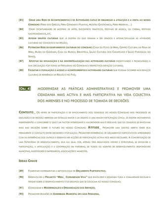 [83] CRIAR UMA REDE DE ACONTECIMENTOS E DE ACTIVIDADES CAPAZ DE DINAMIZAR A ATRACÇÃO E A VISITA AO NOSSO
CONCELHO (FEIRA DOS GRELOS, FEIRA GÂNDARA E PLANTAS, MOSTRA GASTRÓMICA, FEIRA MEDIEVAL…)
[84] CRIAR OPORTUNIDADES DE MOSTRAS DE ARTES, ENCONTROS TEMÁTICOS, FESTIVAIS DE MÚSICA, OU CINEMA, FESTIVAIS
GASTRONÓMICOS, ETC.
[85] APOIAR GRUPOS CULTURAIS QUE JÁ EXISTEM OU QUE VENHAM A SER CRIADOS E APOIAR/DIVULGAR AS ATIVIDADES
CULTURAIS NO CONCELHO E NA REGIÃO;
[86] POTENCIAR REDE DE EQUIPAMENTOS CULTURAIS DO CONCELHO (CASA DO POVO DE MIRA, CENTRO CULTURAL DA PRAIA DE
MIRA, MUSEU DA GÂNDARA, CASA DA MUSICA, BIBLIOTECA, SALÃO CULTURAL DOS CARAPELHOS E SALÃO PAROQUIAL DO
SEIXO);
[87] APOSTAR NA DIVULGAÇÃO E NA DESCENTRALIZAÇÃO DAS ACTIVIDADES CULTURAIS INCENTIVANDO E PROMOVENDO A
SUA CIRCULAÇÃO POR TODAS AS FREGUESIAS DO CONCELHO E RESPECTIVOS ESPAÇOS CULTURAIS;
[88] FACILITAR À POPULAÇÃO O ACESSO A ACONTECIMENTOS E ACTIVIDADES CULTURAIS QUE POSSAM OCORRER NOS ESPAÇOS
CULTURAIS DE REFERÊNCIA NA REGIÃO E NO PAÍS;
[OBJ_4] MODERNIZAR AS PRÁTICAS ADMINISTRATIVAS E PROMOVER UMA
CIDADANIA MAIS ACTIVA E MAIS PARTICIPATIVA NA VIDA COLECTIVA
DOS MIRENSES E NO PROCESSO DE TOMADA DE DECISÕES
CONTEXTO_ OS NÍVEIS DE PARTICIPAÇÃO E DE ENVOLVIMENTO DOS CIDADÃOS DO NOSSO CONCELHO NOS PROCESSOS DE
DISCUSSÃO E DE DECISÃO MERECEM UM ESTÍMULO MAIOR E UM DESAFIO A UMA MAIOR PARTICIPAÇÃO CÍVICA. JÁ EXISTEM MOVIMENTOS
INDEPENDENTES A CONCORRER O QUE É UM FACTOR INTERESSANTE E VALORIZADOR MAS É DESEJÁVEL QUE OS CIDADÃOS SE ENVOLVAM
MAIS MAS DECISÕES SOBRE O FUTURO DO NOSSO CONCELHO. ATITUDE_ PROMOVER UMA GESTÃO ABERTA ONDE SEJA
PERMANENTE O CONTACTO ENTRE DECISORES E POPULAÇÃO. PROMOVER EXPERIÊNCIAS DE ORÇAMENTOS PARTICIPATIVOS APRENDENDO
COM AS EXPERIÊNCIAS DOS OUTROS E DESENVOLVER ACÇÕES DE PARTICIPAÇÃO ACTIVA NOS MEIOS ESCOLARES. A CONCRETIZAÇÃO DE
UMA ESTRATÉGIA DE DESENVOLVIMENTO, SEJA ELA QUAL FOR, APENAS TERÁ RESULTADOS VISÍVEIS E ESTRUTURAIS, SE ENVOLVER A
PARTICIPAÇÃO, A ARTICULAÇÃO E A COOPERAÇÃO EM PARCERIAS, DE TODOS OS AGENTES DE DESENVOLVIMENTO: RESPONSÁVEIS
MUNICIPAIS, INVESTIDORES E EMPRESÁRIOS, ASSOCIAÇÕES E MUNÍCIPES.
IDEIAS CHAVE
[89] FOMENTAR E EXPERIMENTAR A METODOLOGIA DE ORÇAMENTO PARTICIPATIVO;
[90] DESENVOLVER O PROJECTO “MIRA_ COMUNIDADE VIVA” QUE ENVOLVERÁ E DESAFIARÁ TODA A COMUNIDADE ESCOLAR A
PENSAR SOBRE O DESENVOLVIMENTO E OS DESAFIOS QUE SE COLOCAM AO NOSSO CONCELHO;
[91] CONSOLIDAR A MODERNIZAÇÃO E ORGANIZAÇÃO DOS SERVIÇOS;
[92] PROMOVER REUNIÕES DE ASSEMBLEIA MUNICIPAL EM CADA FREGUESIA;
 