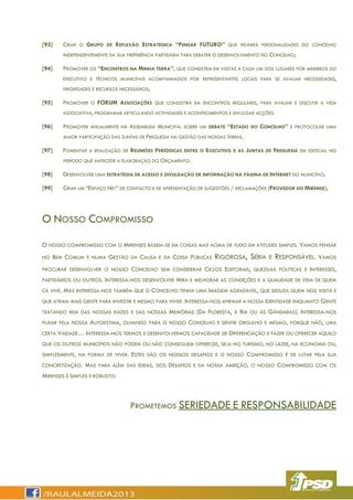 [93] CRIAR O GRUPO DE REFLEXÃO ESTRATÉGICA “PENSAR FUTURO” QUE REUNIRÁ PERSONALIDADES DO CONCELHO
INDEPENDENTEMENTE DA SUA PREFERÊNCIA PARTIDÁRIA PARA DEBATER O DESENVOLVIMENTO DO CONCELHO;
[94] PROMOVER OS “ENCONTROS NA MINHA TERRA”, QUE CONSISTEM EM VISITAS A CADA UM DOS LUGARES POR MEMBROS DO
EXECUTIVO E TÉCNICOS MUNICIPAIS ACOMPANHADOS POR REPRESENTANTES LOCAIS PARA SE AVALIAR NECESSIDADES,
PRIORIDADES E RECURSOS NECESSÁRIOS;
[95] PROMOVER O FORUM ASSOCIAÇÕES QUE CONSISTIRÁ EM ENCONTROS REGULARES, PARA AVALIAR E DISCUTIR A VIDA
ASSOCIATIVA, PROGRAMAR ARTICULANDO ACTIVIDADES E ACONTECIMENTOS E DIVULGAR ACÇÕES.
[96] PROMOVER ANUALMENTE NA ASSEMBLEIA MUNICIPAL SOBRE UM DEBATE “ESTADO DO CONCELHO” E PROTOCOLAR UMA
MAIOR PARTICIPAÇÃO DAS JUNTAS DE FREGUESIA NA GESTÃO DAS NOSSAS TERRAS.
[97] FOMENTAR A REALIZAÇÃO DE REUNIÕES PERIÓDICAS ENTRE O EXECUTIVO E AS JUNTAS DE FREGUESIA EM ESPECIAL NO
PERÍODO QUE ANTECEDE A ELABORAÇÃO DO ORÇAMENTO.
[98] DESENVOLVER UMA ESTRATÉGIA DE ACESSO E DIVULGAÇÃO DE INFORMAÇÃO NA PÁGINA DE INTERNET DO MUNICÍPIO;
[99] CRIAR UM “ESPAÇO NET” DE CONTACTO E DE APRESENTAÇÃO DE SUGESTÕES / RECLAMAÇÕES (PROVEDOR DO MIRENSE);
O NOSSO COMPROMISSO
O NOSSO COMPROMISSO COM O MIRENSES BASEIA-SE EM COISAS MAS ACIMA DE TUDO EM ATITUDES SIMPLES. VAMOS PENSAR
NO BEM COMUM E NUMA GESTÃO DA CAUSA E DA COISA PÚBLICAS RIGOROSA, SÉRIA E RESPONSÁVEL. VAMOS
PROCURAR DESENVOLVER O NOSSO CONCELHO SEM CONSIDERAR CICLOS ELEITORAIS, QUEZÍLIAS POLÍTICAS E INTERESSES,
PARTIDÁRIOS OU OUTROS. INTERESSA-NOS DESENVOLVER MIRA E MELHORAR AS CONDIÇÕES E A QUALIDADE DE VIDA DE QUEM
CÁ VIVE. MAS INTERESSA-NOS TAMBÉM QUE O CONCELHO TENHA UMA IMAGEM AGRADÁVEL, QUE SEDUZA QUEM NOS VISITA E
QUE ATRAIA MAIS GENTE PARA INVESTIR E MESMO PARA VIVER. INTERESSA-NOS AFIRMAR A NOSSA IDENTIDADE ENQUANTO GENTE
TRATANDO BEM DAS NOSSAS RAÍZES E DAS NOSSAS MEMÓRIAS (DA FLORESTA, À RIA OU ÀS GÂNDARAS). INTERESSA-NOS
PUXAR PELA NOSSA AUTOESTIMA, OLHANDO PARA O NOSSO CONCELHO E SENTIR ORGULHO E MESMO, PORQUE NÃO, UMA
CERTA VAIDADE… INTERESSA-NOS TERMOS E DESENVOLVERMOS CAPACIDADE DE DIFERENCIAÇÃO E FAZER OU OFERECER AQUILO
QUE OS OUTROS MUNICÍPIOS NÃO PODEM OU NÃO CONSEGUEM OFERECER, SEJA NO TURISMO, NO LAZER, NA ECONOMIA OU,
SIMPLESMENTE, NA FORMA DE VIVER. ESTES SÃO OS NOSSOS DESAFIOS E O NOSSO COMPROMISSO É DE LUTAR PELA SUA
CONCRETIZAÇÃO. MAS PARA ALÉM DAS IDEIAS, DOS DESAFIOS E DA NOSSA AMBIÇÃO, O NOSSO COMPROMISSO COM OS
MIRENSES É SIMPLES E ROBUSTO:
PROMETEMOS SERIEDADE E RESPONSABILIDADE
 