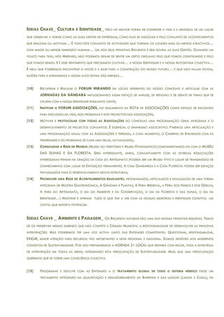 IDEIAS CHAVE_ CULTURA E IDENTIDADE_ NÃO HÁ MELHOR FORMA DE CONHECER A VIDA E A DINÂMICA DE UM LUGAR
QUE OBSERVAR A FORMA COMO AS SUAS GENTES DE EXPRESSAM, COMO ELAS SE ASSOCIAM E PELO CONJUNTO DE ACONTECIMENTOS
QUE REALIZAM OU MOTIVAM… É TODO ESTE CONJUNTO DE ACTIVIDADES QUE TORNAM OS LUGARES MAIS OU MENOS ATRACTIVOS…
COM MAIOR OU MENOR DIMENSÃO HUMANA… UM DOS SEUS PRINCIPAIS RECURSOS É SEM DÚVIDA AS SUAS GENTES. OLHANDO UM
POUCO PARA TRÁS, NÓS MIRENSES, NÃO PODEMOS DEIXAR DE SENTIR UM CERTO ORGULHO PELO QUE FOMOS CONSTRUINDO E PELO
QUE FOMOS SENDO. E É ESSE SENTIMENTO QUE PRECISAMOS CULTIVAR… A NOSSA IDENTIDADE E A NOSSA AUTOESTIMA COLECTIVA…
É NELA QUE PODEREMOS ENCONTRAR O APOIO E A BASE PARA A CONSTRUÇÃO DO NOSSO FUTURO… E QUE NÃO HAJAM DÚVIDA,
RAZÕES PARA A AFIRMARMOS A NOSSA AUTO ESTIMA SÃO IMENSAS…
[10] RECUPERAR E REALIZAR O FORUM MIRANDO EM LOCAIS DIFERENTES DO NOSSO CONCELHO E ARTICULAR COM AS
JORNADAS DA GÂNDARA IMPULSIONANDO ASSIM ESPAÇO DE ANÁLISE, DE REFLEXÃO E DE DEBATE DE TEMAS QUE SE
CRUZEM COM A NOSSA IDENTIDADE ENQUANTO GENTE;
[11] INSTITUIR O FORUM ASSOCIAÇÕES, NO SEGUIMENTO DA ROTA DE ASSOCIAÇÔES COMO ESPAÇO DE ENCONTRO
PARA DISCUSSÃO DA VIDA, DOS PROBLEMAS E DOS PROJECTOS DAS ASSOCIAÇÕES;
[12] MOTIVAR E PROTOCOLAR COM TODAS AS ASSOCIAÇÕES DO CONCELHO UMA PROGRAMAÇÃO GERAL INTEGRADA E O
DESENVOLVIMENTO DE PROJECTOS CONJUNTOS. É ESSENCIAL O DINAMISMO ASSOCIATIVO. FAREMOS UMA ARTICULAÇÃO E
UMA PROGRAMAÇÃO ANUAL COM AS ASSOCIAÇÕES E TEREMOS, A CADA MOMENTO, O CADERNO DE ENCARGOS COM AS
PRIORIDADES E OS PROBLEMAS DE CADA UMA DELAS, ACTUALIZADOS;
[13] CONSOLIDAR A REDE DE MUSEUS (MUSEU DO TERRITÓRIO E MUSEU ETNOGRÁFICO) COMPLEMENTANDO-OS COM O MUSEU
DAS DUNAS E DA FLORESTA. SERÁ INTERESSANTE, AINDA, CONJUNTAMENTE COM AS DIVERSAS ASSOCIAÇÕES
INTERESSADAS PENSAR NA CRIAÇÃO DA CASA DO ARTESANATO (PODERÁ SER UM MUSEU VIVO E LUGAR DE TRANSMISSÃO DE
CONHECIMENTO COM LUGAR DE EXPOSIÇÃO PERMANENTE). A CASA GANDAREZA E A CASA FLORESTAL PODEM SER ESPAÇOS
PRIVILEGIADOS PARA O DESENVOLVIMENTO DESTAS ESTRUTURAS;
[14] PROMOVER UMA REDE DE ACONTECIMENTOS RELEVANTES, PROGRAMADOS, ARTICULADOS E DIVULGADOS DE UMA FORMA
INTEGRADA (A MOSTRA GASTRONÓMICA, A GÂNDARA E PLANTAS, A FEIRA MEDIEVAL, A FEIRA DOS NABOS E DOS GRELOS,
A FEIRA DO ARTESANATO, O DIA DO AMBIENTE E DA CONSERVAÇÃO, O DIA DA FLORESTA E DAS DUNAS, O DIA DA
IDENTIDADE…) MOSTRAR E AFIRMAR TUDO O QUE TEM A VER COM AS NOSSAS MEMÓRIAS E IDENTIDADE CONSTITUI UM
CAPITAL QUE IMPORTA POTENCIAR.
IDEIAS CHAVE _ AMBIENTE E PAISAGEM_ OS RECURSOS NATURAIS SÃO UMA DAS NOSSAS PRINCIPAIS RIQUEZAS. TEMOS
DE OS PRESERVAR MESMO SABENDO QUE NÃO COMPETE À CÂMARA MUNICIPAL A RESPONSABILIDADE DE DESENVOLVER AS PRINCIPAIS
INTERVENÇÕES. MAS PODEREMOS TER UMA VOZ ACTIVA JUNTO DAS ENTIDADES COMPETENTES. QUESTIONAR, RESPONSABILIZAR,
EXIGIR, MAIOR ATENÇÃO PARA RECURSOS TÃO IMPORTANTES A NÍVEL REGIONAL E NACIONAL. SOMOS SENSÍVEIS AOS MODERNOS
CONCEITOS DE SUSTENTABILIDADE. POR ISSO PREPARAREMOS A AGENDA 21 LOCAL QUE DEFINIRÁ COM RIGOR, TODA A ESTRATÉGIA
DE INTERVENÇÃO EM TODAS AS ÁREAS, INTEGRANDO ESTA PREOCUPAÇÃO DE SUSTENTABILIDADE. MAIS QUE UMA PREOCUPAÇÃO
QUEREMOS QUE SE TORNE UMA CONSCIÊNCIA COLECTIVA.
[15] PROGRAMAR E DISCUTIR COM AS ENTIDADES A O TRATAMENTO GLOBAL DE TODO O SISTEMA HÍDRICO EXIGE UM
TRATAMENTO INTEGRADO NA QUALIFICAÇÃO E DESASSOREAMENTO DA BARRINHA E DAS LAGOAS (LAGOA E CASAL), NA
 