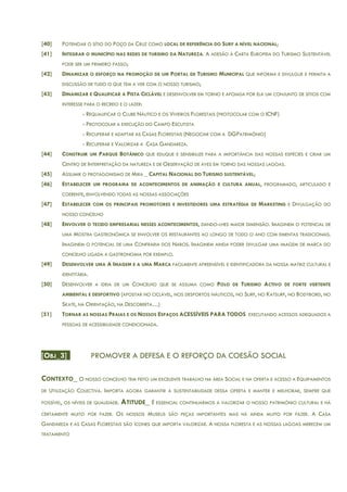 [40] POTENCIAR O SÍTIO DO POÇO DA CRUZ COMO LOCAL DE REFERÊNCIA DO SURF A NÍVEL NACIONAL;
[41] INTEGRAR O MUNICÍPIO NAS REDES DE TURISMO DA NATUREZA. A ADESÃO À CARTA EUROPEIA DO TURISMO SUSTENTÁVEL
PODE SER UM PRIMEIRO PASSO;
[42] DINAMIZAR O ESFORÇO NA PROMOÇÃO DE UM PORTAL DE TURISMO MUNICIPAL QUE INFORMA E DIVULGUE E PERMITA A
DISCUSSÃO DE TUDO O QUE TEM A VER COM O NOSSO TURISMO;
[43] DINAMIZAR E QUALIFICAR A PISTA CICLÁVEL E DESENVOLVER EM TORNO E APOIADA POR ELA UM CONJUNTO DE SÍTIOS COM
INTERESSE PARA O RECREIO E O LAZER:
- REQUALIFICAR O CLUBE NÁUTICO E OS VIVEIROS FLORESTAIS (PROTOCOLAR COM O ICNF)
- PROTOCOLAR A EXECUÇÃO DO CAMPO ESCUTISTA
- RECUPERAR E ADAPTAR AS CASAS FLORESTAIS (NEGOCIAR COM A DGPATRIMÓNIO)
- RECUPERAR E VALORIZAR A CASA GANDAREZA.
[44] CONSTRUIR UM PARQUE BOTÂNICO QUE EDUQUE E SENSIBILIZE PARA A IMPORTÂNCIA DAS NOSSAS ESPÉCIES E CRIAR UM
CENTRO DE INTERPRETAÇÃO DA NATUREZA E DE OBSERVAÇÃO DE AVES EM TORNO DAS NOSSAS LAGOAS.
[45] ASSUMIR O PROTAGONISMO DE MIRA _ CAPITAL NACIONAL DO TURISMO SUSTENTÁVEL;
[46] ESTABELECER UM PROGRAMA DE ACONTECIMENTOS DE ANIMAÇÃO E CULTURA ANUAL, PROGRAMADO, ARTICULADO E
COERENTE, ENVOLVENDO TODAS AS NOSSAS ASSOCIAÇÕES
[47] ESTABELECER COM OS PRINCIPAIS PROMOTORES E INVESTIDORES UMA ESTRATÉGIA DE MARKETING E DIVULGAÇÃO DO
NOSSO CONCELHO
[48] ENVOLVER O TECIDO EMPRESARIAL NESSES ACONTECIMENTOS, DANDO-LHES MAIOR DIMENSÃO. IMAGINEM O POTENCIAL DE
UMA MOSTRA GASTRONÓMICA SE ENVOLVER OS RESTAURANTES AO LONGO DE TODO O ANO COM EMENTAS TRADICIONAIS.
IMAGINEM O POTENCIAL DE UMA CONFRARIA DOS NABOS. IMAGINEM AINDA PODER DIVULGAR UMA IMAGEM DE MARCA DO
CONCELHO LIGADA A GASTRONOMIA POR EXEMPLO.
[49] DESENVOLVER UMA A IMAGEM E A UMA MARCA FACILMENTE APREENSÍVEL E IDENTIFICADORA DA NOSSA MATRIZ CULTURAL E
IDENTITÁRIA.
[50] DESENVOLVER A IDEIA DE UM CONCELHO QUE SE ASSUMA COMO POLO DE TURISMO ACTIVO DE FORTE VERTENTE
AMBIENTAL E DESPORTIVO (APOSTAR NO CICLÁVEL, NOS DESPORTOS NÁUTICOS, NO SURF, NO KATSURF, NO BODYBORD, NO
SKATE, NA ORIENTAÇÃO, NA DESCOBERTA…)
[51] TORNAR AS NOSSAS PRAIAS E OS NOSSOS ESPAÇOS ACESSÍVEIS PARA TODOS EXECUTANDO ACESSOS ADEQUADOS A
PESSOAS DE ACESSIBILIDADE CONDICIONADA.
[OBJ_3] PROMOVER A DEFESA E O REFORÇO DA COESÃO SOCIAL
CONTEXTO_ O NOSSO CONCELHO TEM FEITO UM EXCELENTE TRABALHO NA ÁREA SOCIAL E NA OFERTA E ACESSO A EQUIPAMENTOS
DE UTILIZAÇÃO COLECTIVA. IMPORTA AGORA GARANTIR A SUSTENTABILIDADE DESSA OFERTA E MANTER E MELHORAR, SEMPRE QUE
POSSÍVEL, OS NÍVEIS DE QUALIDADE. ATITUDE_ É ESSENCIAL CONTINUARMOS A VALORIZAR O NOSSO PATRIMÓNIO CULTURAL E HÁ
CERTAMENTE MUITO POR FAZER. OS NOSSOS MUSEUS SÃO PEÇAS IMPORTANTES MAS HÁ AINDA MUITO POR FAZER. A CASA
GANDAREZA E AS CASAS FLORESTAIS SÃO ÍCONES QUE IMPORTA VALORIZAR. A NOSSA FLORESTA E AS NOSSAS LAGOAS MERECEM UM
TRATAMENTO
 