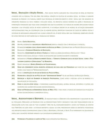 IDEIAS_ EDUCAÇÃO E ACÇÃO SOCIAL _ NOS NOVOS TEMPOS MARCADOS PELA CONJUNTURA DE CRISE, OS PRINCIPAIS
ATINGIDOS SÃO AS PESSOAS. POR ISSO MIRA TERÁ ESPECIAL ATENÇÃO ÀS POLITICAS DE NATUREZA SOCIAL DE FORMA A GARANTIR
DIGNIDADE ÀS PESSOAS E ÀS FAMÍLIAS, ASSENTE NUM PROGRAMA DE DESENVOLVIMENTO E APOIO SOCIAL QUE VISE MINIMIZAR OS
CRESCENTES PROBLEMAS DA NOVA POBREZA E EXCLUSÃO SOCIAL. AS RESPOSTAS SOCIAIS INCIDIRÃO EM AÇÕES E PROGRAMAS DE
INTERVENÇÃO INTEGRADOS QUE VISAM CRIAR CONDIÇÕES PARA QUE OS MUNÍCIPES E AS FAMÍLIAS EM MAIORES DIFICULDADES POSSAM
MELHORAR A SUA SITUAÇÃO SOCIAL DE MODO SUSTENTÁVEL. A AUTARQUIA DISPORÁ DE UM MODELO DE ACTUAÇÃO DEVIDAMENTE
INSTITUCIONALIZADO PARA, EM COOPERAÇÃO COM OS AGENTES SOCIAIS, IDENTIFICAR E SINALIZAR OS CASOS DE CARÊNCIA SOCIAL E
ACCIONAR OS MECANISMOS ADEQUADOS PARA AJUDAR A RESOLVÊ-LOS. A AÇÃO SOCIAL SERÁ UMA PRIORIDADE, SOBRETUDO ATRAVÉS
DO APOIO PRESTADO ÀS INSTITUIÇÕES QUE JÁ TRABALHAM NO TERRENO.
[52] REVER A CARTA EDUCATIVA;
[53] MANTER, MODERNIZAR E QUALIFICAR A REDE ESCOLAR (ESPECIAL ATENÇÃO COM O PRÉ-ESCOLAR E O BÁSICO) ;
[54] ESTABELECER PARCERIA COM O AGRUPAMENTO DE ESCOLAS DE MIRA E CONTRIBUIR PARA UM PROJETO EDUCATIVO LOCAL;
[55] DINAMIZAR O CONSELHO MUNICIPAL DE EDUCAÇÃO;
[56] GARANTIR A COMPONENTE DE APOIO À FAMÍLIA EM TODOS OS JARDIM-DE-INFÂNCIA E ESCOLAS DO 1º CICLO
[57] PRESTAR APOIO SOCIAL ESCOLAR A TODOS OS ESTUDANTES QUE COMPROVADAMENTE O NECESSITEM
[58] IMPLEMENTAR O PLANO DE DESENVOLVIMENTO SOCIAL E TORNAR O CONSELHO LOCAL DE AÇÃO SOCIAL COMO A 'PLA-
TAFORMA LOGÍSTICA E OPERACIONAL" DO MUNICÍPIO;
[59] CRIAR E DINAMIZAR O BANCO MUNICIPAL DE VOLUNTARIADO;
[60] CRIAR UM ATENDIMENTO SOCIAL MUNICIPAL INTEGRADO EM CADA UMA DAS FREGUESIAS QUE PASSE POR UMA PARCERIA
ESTREITA COM TODOS OS "OPERADORES SOCIAIS";
[61] APOIO À CONSTRUÇÃO DE UM LAR DE IDOSOS NA PRAIA DE MIRA;
[62] PROMOVER A CRIAÇÃO DE UM PÓLO DE UMA “UNIVERSIDADE SENIOR” OU DE UMA ESCOLA DE EDUCAÇÃO SENIOR;
[63] REFORÇAR A AÇÃO DO GABINETE DE INSERÇÃO PROFISSIONAL, COMO APOIO À PROCURA ACTIVA DE EMPREGO E À
QUALIFICAÇÃO DA POPULAÇÃO;
[64] CRIAR A LOJA DE APOIO SOCIAL – FORNECENDO ALIMENTOS,VESTUÁRIO, MATERIAL ESCOLAR, ORTOPÉDICA E OUTROS AOS
MUNÍCIPES COM MAIORES DIFICULDADES SOCIOECONÓMICAS;
[65] CRIAR UM PROGRAMA DE EMERGÊNCIA SOCIAL DE MIRA (PES) – PARA APOIO A FAMÍLIAS DO CONCELHO EM SITUAÇÃO DE
RUTURA SOCIOECONÓMICA E EMERGÊNCIA SOCIAL;
IDEIAS_ ASSOCIATIVISMO E DESPORTO_ O ASSOCIATIVISMO E O DESPORTO SÃO INDISPENSÁVEIS À QUALIDADE DE VIDA
DA POPULAÇÃO. DESEJAMOS UM CONCELHO COM UM ASSOCIATIVISMO FORTE E DINÂMICO E PARA ISSO TRABALHAREMOS COM AS
ASSOCIAÇÕES MUITO PARA ALÉM DO “DAR O SUBSÍDIO”. MIRA TEM DE, COMPLEMENTARMENTE À APOSTA NO TURISMO, DE APOSTAR
NUM TERRITÓRIO DE LAZER ONDE A ACTIVIDADE DESPORTIVA ASSUMA UM PAPEL PREDOMINANTE DESDE OS DESPORTOS TRADICIONAIS
AOS DESPORTOS MENOS CONVENCIONAIS COMO O SURF, O BODYBORD, O KATSURF, O SKATE. É NA DIVERSIDADE E NA QUALIDADE DA
OFERTA QUE O MUNICÍPIO PRETENDE AFIRMAR A SUA CAPACIDADE DE DIFERENCIAÇÃO.
[66] POTENCIAR E VALORIZAR O CAMPO DE TIRO COMO INFRAESTRUTURA REGIONAL;
 