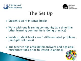  Students work in scrap books
 Work with one learning community at a time (the
other learning community is doing practice)
 Inside student books are 3 differentiated problems
(multiple solutions)
 The teacher has anticipated answers and possible
misconceptions prior to lesson (planning)
 