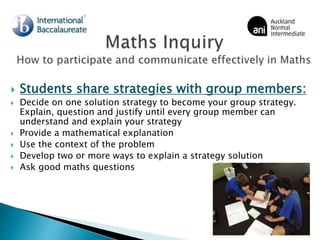  Students share strategies with group members:
 Decide on one solution strategy to become your group strategy.
Explain, question and justify until every group member can
understand and explain your strategy
 Provide a mathematical explanation
 Use the context of the problem
 Develop two or more ways to explain a strategy solution
 Ask good maths questions
 