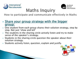  Share your group strategy with the bigger
group:
 One student from each group shares their solution strategy, step by
step. Not just ‘show and tell’
 The students in the sharing circle actively listen and try to make
sense of the speaker’s strategy.
 Students in the sharing circle question the speaker about their
solution strategy.
 Students actively listen, question, explain and justify.
 