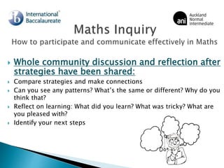  Whole community discussion and reflection after
strategies have been shared:
 Compare strategies and make connections
 Can you see any patterns? What’s the same or different? Why do you
think that?
 Reflect on learning: What did you learn? What was tricky? What are
you pleased with?
 Identify your next steps
 