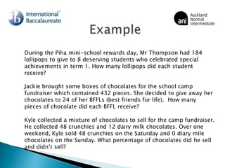 During the Piha mini-school rewards day, Mr Thompson had 184
lollipops to give to 8 deserving students who celebrated special
achievements in term 1. How many lollipops did each student
receive?
Jackie brought some boxes of chocolates for the school camp
fundraiser which contained 432 pieces. She decided to give away her
chocolates to 24 of her BFFLs (best friends for life). How many
pieces of chocolate did each BFFL receive?
Kyle collected a mixture of chocolates to sell for the camp fundraiser.
He collected 48 crunchies and 12 dairy milk chocolates. Over one
weekend, Kyle sold 48 crunchies on the Saturday and 0 diary mile
chocolates on the Sunday. What percentage of chocolates did he sell
and didn’t sell?
 