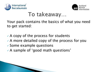 Your pack contains the basics of what you need
to get started:
 A copy of the process for students
 A more detailed copy of the process for you
 Some example questions
 A sample of ‘good math questions’
 