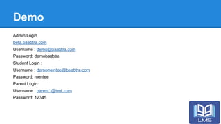 Demo
Admin Login
beta.baabtra.com
Username : demo@baabtra.com
Password: demobaabtra
Student Login :
Username : demomentee@baabtra.com
Password: mentee
Parent Login:
Username : parent1@test.com
Password: 12345
 