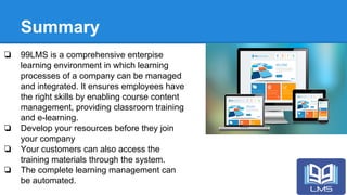 Summary
❏ 99LMS is a comprehensive enterpise
learning environment in which learning
processes of a company can be managed
and integrated. It ensures employees have
the right skills by enabling course content
management, providing classroom training
and e-learning.
❏ Develop your resources before they join
your company
❏ Your customers can also access the
training materials through the system.
❏ The complete learning management can
be automated.
 