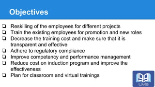 Objectives
❏ Reskilling of the employees for different projects
❏ Train the existing employees for promotion and new roles
❏ Decrease the training cost and make sure that it is
transparent and effective
❏ Adhere to regulatory compliance
❏ Improve competency and performance management
❏ Reduce cost on induction program and improve the
effectiveness
❏ Plan for classroom and virtual trainings
 