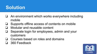 Solution
❏ An environment which works everywhere including
mobile
❏ Supports offline access of contents on mobile
❏ Modular and reusable content
❏ Separate login for employees, admin and your
customers
❏ Courses based on roles and domains
❏ 360 Feedback
 