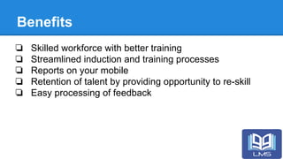 Benefits
❏ Skilled workforce with better training
❏ Streamlined induction and training processes
❏ Reports on your mobile
❏ Retention of talent by providing opportunity to re-skill
❏ Easy processing of feedback
 