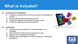 What is included?
❏ Learning for Employees
❏ Employees can login and see various courses and complete the
courses
❏ Check profile at any time during the course
❏ Access the materials online/offline using their mobile
❏ Identify the skills required and acquire them
❏ Instructors
❏ Manage course participation and related activities of an
employee.
❏ View progress for both past and upcoming courses
❏ Display course catalogs for participants
❏ Manage course participation by adding, replacing, or rebooking
participants
 