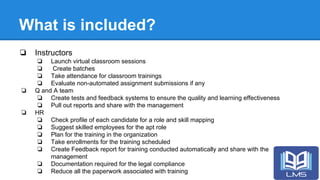 What is included?
❏ Instructors
❏ Launch virtual classroom sessions
❏ Create batches
❏ Take attendance for classroom trainings
❏ Evaluate non-automated assignment submissions if any
❏ Q and A team
❏ Create tests and feedback systems to ensure the quality and learning effectiveness
❏ Pull out reports and share with the management
❏ HR
❏ Check profile of each candidate for a role and skill mapping
❏ Suggest skilled employees for the apt role
❏ Plan for the training in the organization
❏ Take enrollments for the training scheduled
❏ Create Feedback report for training conducted automatically and share with the
management
❏ Documentation required for the legal compliance
❏ Reduce all the paperwork associated with training
 