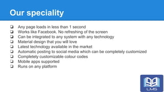 Our speciality
❏ Any page loads in less than 1 second
❏ Works like Facebook. No refreshing of the screen
❏ Can be integrated to any system with any technology
❏ Material design that you will love
❏ Latest technology available in the market
❏ Automatic posting to social media which can be completely customized
❏ Completely customizable colour codes
❏ Mobile apps supported
❏ Runs on any platform
 