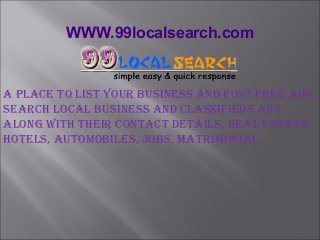 WWW.99localsearch.com
A plAce to list your Business And post free Ads,
seArch locAl Business And clAssifieds Ads
Along with their contAct detAils, reAl estAte,
hotels, AutomoBiles, JoBs, mAtrimoniAl.
 