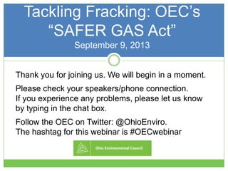 Tackling Fracking: OEC’s
―SAFER GAS Act‖
September 9, 2013
Thank you for joining us. We will begin in a moment.
Please check your speakers/phone connection.
If you experience any problems, please let us know
by typing in the chat box.
Follow the OEC on Twitter: @OhioEnviro.
The hashtag for this webinar is #OECwebinar
 