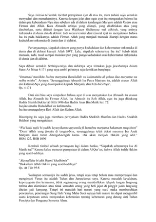 Saya merasa tersentak melihat pernyataan ayat di atas itu, mata rohani saya semakin 
menyadari dan memahaminya. Karena dengan jelas dan tegas ayat itu mengatakan bahwa Isa 
dalam pra keberadaan-Nya atau sebelum ada di dalam kandungan Maryam adalah Kalam atau 
Firman dari Allah. Kata Almasih artinya yang diurapi, yang ditahbiskan atau yang 
dinobatkan, serta diikuti dengan kata Wajihaan fiiddunyaa wal akhirah, yang artinya 
terkemuka di dunia dan di akhirat. Jadi secara tersirat dan tersurat ayat ini menyatakan bahwa 
Isa itu pada hakikatnya adalah Firman Allah yang menjadi manusia diurapi dengan status 
kedudukan terkemuka di dunia dan di akhirat. 
Pertanyaannya, siapakah oknum yang punya kedudukan dan kehormatan terkemuka di 
dunia dan di akhirat kecuali Allah SWT. Lalu, siapakah sebenarnya Isa itu? Sebab tidak 
manusia, nabi, rasul sampai malaikat pun yang punya kedudukan atau kehormatan terkemuka 
di dunia dan di akhirat. 
Saya dibuat semakin bertanya-tanya dan akhirnya saya temukan juga jawabannya dalam 
Surat An Nisaa 4:171 yang saya ambil pointnya saja demikian bunyinya: 
“Innamaal masiikhu Isabnu maryama Rasulullah wa kalimatuhu al qohaa ilaa maryama wa 
rukhu minhu”. Artinya: “Sesungguhnya Almasih Isa Putra Maryam itu, adalah utusan Allah 
dan kalimat-Nya yang disampaikan kepada Maryam, dan Roh dari-Nya”. 
Qs. 4:171 
Dari sini bisa saya simpulkan bahwa ayat di atas menyatakan Isa Almasih itu utusan 
Allah, Isa Almasih itu Firman Allah, Isa Almasih itu Roh Allah, ayat itu juga didukung 
Hadits Shahih Bukhari (HSB) 1496 dan Hadits Anas Bin Malik hal. 72: 
Isa faa innahu Rohulullah wa kalimatuhu. 
Isa itu sesungguhnya Roh Allah dan Kalam Allah. 
Disamping itu saya juga membaca pernyataan Hadits Shokhih Musfim dan Hadits Shokhih 
Bukhori yang mengatakan: 
“Wal ladzi nafsi bi yadihi layusyikanna ayyanzila fi kumubnu maryama hakamam muqsithon” 
“Demi Allah yang jiwaku di tangan-Nya, sesungguhnya telah dekat masanya Isa Anak 
Maryam akan turun ditengah-tengah kamu. Dia akan menjadi Hakim yang adil.” 
HSM 127, HSB 1090 
Kembali timbul sebuah pertanyaan lagi dalam hatiku, “Siapakah sebenarnya Isa Al 
Masih itu?” Karena kalau menurut pernyataan di dalam Al Qur’an, bahwa Allah itulah Hakim 
yang seadil-adilnya. 
“Alaysallahu bi akh khamil khakhimin” 
“Bukankah Allah Hakim yang seadil-adilnya” 
Qs. At Tiin 95:8 
Walaupun semuanya itu sudah jelas, tetapi saya tetap belum mau mempercayai dan 
mengimani Yesus itu adalah Tuhan dan Juruselamat saya. Karena masalah keyakinan, 
kepercayaan dan keimanan, tidak segampang orang membalikkan telapak tangan langsung 
terima dan diaminkan atau tidak semudah orang yang beli jajan di pinggir jalan langsung 
ditelan jadi kenyang. Tetapi ini masalah hati nurani yang suci, maka membutuhkan 
pencerahan, penerangan Sang Ilahi Yang Maha Suci supaya hati nurani ini dapat mengambil 
suatu keputusan untuk menyatakan keberanian tentang kebenaran yang datang dari Tuhan 
Pencipta dan Penguasa Semesta Alam. 
 