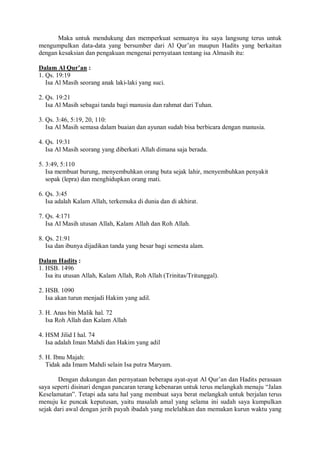 Maka untuk mendukung dan memperkuat semuanya itu saya langsung terus untuk 
mengumpulkan data-data yang bersumber dari Al Qur’an maupun Hadits yang berkaitan 
dengan kesaksian dan pengakuan mengenai pernyataan tentang isa Almasih itu: 
Dalam Al Qur’an : 
1. Qs. 19:19 
Isa Al Masih seorang anak laki-laki yang suci. 
2. Qs. 19:21 
Isa Al Masih sebagai tanda bagi manusia dan rahmat dari Tuhan. 
3. Qs. 3:46, 5:19, 20, 110: 
Isa Al Masih semasa dalam buaian dan ayunan sudah bisa berbicara dengan manusia. 
4. Qs. 19:31 
Isa Al Masih seorang yang diberkati Allah dimana saja berada. 
5. 3:49, 5:110 
Isa membuat burung, menyembuhkan orang buta sejak lahir, menyembuhkan penyakit 
sopak (lepra) dan menghidupkan orang mati. 
6. Qs. 3:45 
Isa adalah Kalam Allah, terkemuka di dunia dan di akhirat. 
7. Qs. 4:171 
Isa Al Masih utusan Allah, Kalam Allah dan Roh Allah. 
8. Qs. 21:91 
Isa dan ibunya dijadikan tanda yang besar bagi semesta alam. 
Dalam Hadits : 
1. HSB. 1496 
Isa itu utusan Allah, Kalam Allah, Roh Allah (Trinitas/Tritunggal). 
2. HSB. 1090 
Isa akan turun menjadi Hakim yang adil. 
3. H. Anas bin Malik hal. 72 
Isa Roh Allah dan Kalam Allah 
4. HSM Jilid I hal. 74 
Isa adalah Iman Mahdi dan Hakim yang adil 
5. H. Ibnu Majah: 
Tidak ada Imam Mahdi selain Isa putra Maryam. 
Dengan dukungan dan pernyataan beberapa ayat-ayat Al Qur’an dan Hadits perasaan 
saya seperti disinari dengan pancaran terang kebenaran untuk terus melangkah menuju “Jalan 
Keselamatan”. Tetapi ada satu hal yang membuat saya berat melangkah untuk berjalan terus 
menuju ke puncak keputusan, yaitu masalah amal yang selama ini sudah saya kumpulkan 
sejak dari awal dengan jerih payah ibadah yang melelahkan dan memakan kurun waktu yang 
 