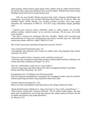 cukup panjang. Sebab menurut ajaran agama Islam, apabila orang itu sudah murtad (keluar) 
dari agama Islam segala amal ibadahnya akan musnah terhapus. Padahal bekal untuk menuju 
kehidupan kekal harus disertai dengan banyak amal. 
Dari sini saya kembali dihantui perasaan takut, kuatir, keraguan, kebimbangan dan 
kebingungan. Saya lantas terus kembali buka-buka Kitab Hadits dan Al Qur’an. Pada saat 
membuka Hadits Shohih Muslim, saya temukan jawaban persoalan amal yang sangat 
melegakan dan memuaskan di HSM no. 2412-2414 yang menjelaskan dengan gamblang 
yaitu: 
” ‘Anjaabir qaala sami’tun nabiyya sholallahu ‘alaihi wa sallam yaquulu: laa yud khilu 
akhadan minkum ‘amluhul jannah, wa laa yujiiruhu minannaar. Wa laa anaa. illa birakh 
matin minallah” 
” Dari Jabir r.a katanya dia mendengar Nabi Saw. bersabda: “Bukan amal seseorang yang 
memasukkannya ke Surga atau melepaskannya dari neraka, termasuk juga aku, tetapi ialah 
semata-mata rahmat Allah Swt. belaka” HSM 2412-2414 
Dan Al Qur’an pun juga menyatakan dengan jelas yaitu Qs. 44:40-42, 
“Inna yaumal fashli miiqaatuhum ajma ‘iin” 
“Sesungguhnya hari keputusan (hari kiamat) itu adalah waktu yang dijanjikan bagi mereka 
semuanya” Qs. 44:40 
“Yauma laa yuqhnii maulan ‘anmaulan syaian walaahum yunsharuun” 
“Yaitu hari yang seorang karib tidak dapat memberi manfaat kepada karibnya sedikitpun, dan 
mereka tidak akan mendapat pertolongan” Qs. 44:41 
“Illa man rrakhimallahu innahu huwal ‘aziizurrokhiim.” 
“Kecuali orang-orang yang diberi rahmat oleh Allah. Sesungguhnya Dialah Yang Maha 
Perkasa lagi Maha Penyayang.” Qs. 44:42 
Kesimpulannya Qs. Ad Dukhaan ayat 40-42 menyatakan: 
Pada hari keputusan (penghakiman, pengadilan) tak seorangpun kerabat yang bisa memberi 
manfaat (pertolongan) kecuali orang yang diberi rahmat oleh Allah. 
Ternyata menurut pernyataan Qs. 19:21 
Bahwa Isa itulah yang dijadikan tanda bagi manusia dan sebagai rahmat dari Tuhan. 
“Qaala kadzaliki qaala rabbuka huwa ‘alayya hayyinum wa linaj ‘alahu, ayatanllinnaasi…” 
“Jibril berkata: Demikianlah Tuhanmu berfirman, “Hal itu adalah mudah bagiku: dan agar 
dapat Kami menjadikannya suatu tanda bagi manusia dan sebagai rahmat dari Kami: dan hal 
itu adalah suatu perkara yang sudah diputuskan.” 
Qs. Maryam 19:21 
 