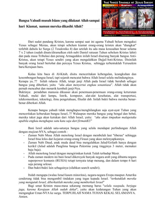 Bangsa Yahudi musuh Islam yang dilaknat Allah sampai 
hari Kiamat, namun mereka dikasihi Allah? 
Dari sudut pandang Kristen, karena sampai saat ini agama Yahudi belum mengakui 
Yesus sebagai Mesias, akan tetapi sebelum kiamat orang-orang kristen akan "diangkat" 
terlebih dahulu ke Surga (2 Tesalonika 4) dan setelah itu ada masa kesusahan besar selama 
7 x 2 tahun (sudah dinats/diramalkan oleh nabi Daniel ratusan Tahun sebelum Kristus lahir) 
dan pada masa Tribulasi dan perang Armageddon inilah Israel diserang banyak bangsa Anti- 
Kristus, akan tetapi Yesus sendiri yang akan mengalahkan Dajjal/Anti-Kristus. Disinilah 
banyak orang Israel bertobat dan percaya Yesus Kristus, sehingga terbentuklah Yerusalem 
baru/Kerajaan baru. 
Kalau kita baca di Al-Kitab, disitu menceritakan kebengalan, keangkuhan dan 
kesombongan bangsa Israel, tapi sejarah mencatat bahwa Allah Israel selalu melindunginya. 
Kenapa ya..?? Inilah rahasia Allah, tetapi janji Allah pada Israel tidak berubah sebagai 
bangsa yang diberkati, yaitu “aku akan menyertai engkau senantiasa”. Allah tidak akan 
pernah mencabut dan menarik kembali janji-Nya. 
Buktinya: peradaban manusia dikuasai akan penemuan-penemuan orang-orang keturunan 
Yahudi, mulai dari lampu, listrik, komputer, alat-alat kesehatan, alat transportasi, 
telekomunikasi, teknologi, ilmu pengetahuan, filsafat dsb. Inilah bukti bahwa mereka benar-benar 
diberkati Allah. 
Kenapa bangsa yahudi tidak menghapus/menghilangkan saja ayat-ayat Tuhan yang 
menceritakan keburukan bangsa Israel..?? Walaupun mereka bangsa yang bengal dan bebal, 
mereka takut juga akan kutukan dari Allah Israel, yaitu: “aku akan timpakan malapetaka 
apabila engkau menghapus satu kata saja dari firmanKU” 
Bani Israil adalah satu-satunya bangsa yang selalu mendapat perlindungan Allah 
dengan mujizat-NYA, sebagai contoh : 
- Zaman Nabi Musa Allah menolong Israel dengan membelah laut "tiberau" sehingga 
Israel bisa lolos dari kejaran orang-orang Firaun yang akan melenyapkannya. 
- Zaman Nabi Daud, anak muda daud bisa mengalahkan Jalud/Goliath hanya dengan 
kerikil (Jalud adalah Panglima bangsa Palestina yang tingginya 3 meter, memakai 
baju baja). 
- Allah menolong Israel dengan mengirimkan kutuk Tulah terhadap Mesir. 
- Pada zaman modern ini bani Israel dikeroyok banyak negara arab yang dibantu negara 
superpower komunis (RUSIA) tetapi ternyata tetap menang, dan dalam tempo 6 hari 
saja perang selesai. 
- Dan bukti-bukti lain sebagainya (silahkan search sendiri). 
Itulah mengapa (walau Israel kaum minoritas), negara-negara Eropa maupun Amerika 
cenderung tidak bisa mengambil tindakan yang tegas kepada Israel. “terkutuklah mereka 
yang mengutuk Israel, diberkatilah mereka yang memberkati Israel” 
Bagi umat Kristen masa-masa sekarang memang harus "selalu waspada, berjaga 
jaga, karena Kerajaan Allah sudah dekat", yaitu akan kedatangan Tuhan yang akan 
mengangkat Umat-NYA ke surga. TERPUJILAH NAMA TUHAN KEKAL SELAMANYA. 
Amien. 
 