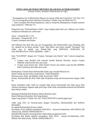 YESUS ADALAH TUHAN MENURUT ISLAM DAN AL’QURAN/HADIST 
Konsep Trinitas, benarkah Tuhan Kristen itu Tiga? 
” Sesungguhnya Isa Al Masih Putra Maryam itu utusan Allah dan FirmanNya” [An Nisa 171] 
” Isa itu sesungguhnya Roh Allah dan FirmanNya” (Hadits Anas bin Malik hal.72) 
“…Kami mengutus Roh Kami kepadanya, maka Ia menjelma dihadapannya menjadi manusia 
yang sempurna.” [Maryam 17] 
Pengertian kata “Kalimah/Kalam Allah” yang terdapat pada kitab suci AlQuran atau Hadits 
mempunyai beberapa arti, antara lain : 
Ujian = mengutip QS. 2:124 
Ketetapan = mengutip QS. 39:71 
Ucapan, Omongan atau Kalam 
Jadi Sebentar kita akan lihat apa arti sesungguhnya dari Kalimatullah yang disandang oleh 
Isa. Apakah Isa itu hanya sekedar “ujian” bagi Maria, atau hanya sekedar “ketetapan” dari 
Allah, atau Ia adalah satu Pribadi–Ilahi yang BERASAL DARI/ADA DI 
DALAM/MELEKAT PADA [QODIM] : Allah !! 
Kata “KALIMAH” dengan arti “Ucapan, Omongan atau Kalam” ada 2 macam pengertian, 
yaitu : 
1. Ucapan yang dimiliki oleh manusia disebut Kalimat Hawadis, artinya Ucapan 
Makhluk yang bersifat fana atau rusak. 
2. Ucapan yang berasal dari Allah disebut Firman atau Kalam yang bersifat QODIM, 
kekal selamanya dan tidak akan rusak. 
Berdasarkan isi kitab diatas Kalimatullah inilah yang menjadi Manusia Isa. 
Kekal! Sudah ada dari kekal sampai kekal. Tidak Diciptakan! 
Bersama-sama Allah, ada didalam Allah, berasal dari Allah! 
karena: Kalimatullah dan Roh Allah tidak diciptakan tetapi ada bersama-sama dengan Allah 
itu. 
Kalau diciptakan maka Allah itu menjadi tidak punya kalimatullah dan tidak punya Roh 
sebelum penciptaan, lagipula tidak perlu bagi Allah untuk menciptakan kalimah dan Rohullah 
bagi dirinya sendiri. 
Begitupun Rohullah [Roh Kudus], bahasa Ibraninya jelas: 
Ruach HaKodesh [harafiah: Roh Sang Kudus], 
Siapa Yang Kudus?? Dialah ALLAH “SANG PENCIPTA seluruh jagad raya” 
Allah yang ESA itu bersama-sama dengan FirmanNya [Kalimatullah] dan RohNya 
[Rohullah]. 
Isa adalah Kalimatullah [Firman Allah]. 
Ke-Ilahian Yesus tidaklah menjadikan Allah DUA – karena Ke-IlahianNya ADA DIDALAM 
Allah [God], TIDAK TERPISAHKAN !! 
Rohullah [Roh Kudus] memang bukan Allah [dalam pengertian God!]. 
Ke-Ilahian Roh Kudus tidaklah menjadikan Allah TIGA – karena Ke-IlahianNya ADA 
DIDALAM Allah [God], TIDAK TERPISAHKAN !! 
 