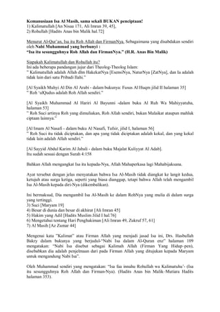 Kemanusiaan Isa Al Masih, sama sekali BUKAN penciptaan! 
1) Kalimatullah [An Nisaa 171, Ali Imran 39, 45], 
2) Rohullah [Hadits Anas bin Malik hal.72] 
Menurut Al-Qur’an, Isa itu Roh Allah dan FirmanNya. Sebagaimana yang disabdakan sendiri 
oleh Nabi Muhammad yang berbunyi : 
“Isa itu sesungguhnya Roh Allah dan FirmanNya.” (H.R. Anas Bin Malik) 
Siapakah Kalimatullah dan Rohullah itu? 
Ini ada beberapa pandangan jujur dari Theolog-Theolog Islam: 
” Kalimatullah adalah Allah dlm HakekatNya [EsensiNya, NaturNya [ZatNya], dan Ia adalah 
tidak lain dari satu Pribadi Ilahi.” 
[Al Syaikh Muhyi Al Din Al Arabi - dalam bukunya: Fusus Al Huqm jilid II halaman 35] 
” Roh ‘ulQudus adalah Roh Allah sendiri.” 
[Al Syaikh Muhammad Al Hariri Al Bayunni -dalam buku Al Ruh Wa Mahiyyatuha, 
halaman 53] 
” Roh Suci artinya Roh yang dimuliakan, Roh Allah sendiri, bukan Malaikat ataupun mahluk 
ciptaan lainnya.” 
[Al Imam Al Nasafi - dalam buku Al Nasafi, Tafsir, jilid I, halaman 56] 
” Roh Suci itu tidak diciptakan, dan apa yang tidak diciptakan adalah kekal, dan yang kekal 
tidak lain adalah Allah sendiri.” 
[Al Sayyid Abdul Karim Al Jabali - dalam buku Majalat Kuliyyat Al Adab]. 
Itu sudah sesuai dengan Surah 4:158 
Bahkan Allah mengangkat Isa itu kepada-Nya, Allah Mahaperkasa lagi Mahabijaksana. 
Ayat tersebut dengan jelas menyatakan bahwa Isa Al-Masih tidak diangkat ke langit kedua, 
ketujuh atau surga ketiga, seperti yang biasa dianggap, tetapi bahwa Allah telah mengambil 
Isa Al-Masih kepada diri-Nya (dikembalikan). 
Ini bermaksud, Dia mengambil Isa Al-Masih ke dalam RohNya yang mulia di dalam surga 
yang tertinggi. 
3) Suci [Maryam 19] 
4) Besar di dunia dan besar di akhirat [Ali Imran 45] 
5) Hakim yang Adil [Hadits Muslim Jilid I hal.76] 
6) Mengetahui tentang Hari Penghakiman [Ali Imran 49, Zukruf 57, 61] 
7) Al Masih [Az Zumar 44] 
Mengenai kata ”Kalimat” atau Firman Allah yang menjadi jasad Isa ini, Drs. Hasbullah 
Bakry dalam bukunya yang berjudul-“Nabi Isa dalam Al-Quran enz” halaman 109 
mengatakan: “Nabi Isa disebut sebagai Kalimah Allah (Firman Yang Hidup–pen), 
disebabkan dia adalah penjelmaan dari pada Firman Allah yang ditujukan kepada Maryam 
untuk mengandung Nabi Isa”. 
Oleh Muhammad sendiri yang mengatakan: “Isa faa innahu Rohullah wa Kalimatuhu’- (Isa 
itu sesungguhnya Roh Allah dan Firman-Nya). (Hadits Anas bin Malik–Mutiara Hadits 
halaman 353). 
 