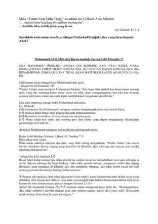 Maka “Teman Yang Maha Tinggi” itu adalah Isa Al Masih Anak Maryam. 
“… wattabi’unni haadzaa shiraathum mustaqiim.” 
…ikutilah Aku, inilah jalan yang lurus. 
(Az Zukruf, 43:61) 
Sudahkah anda menerima-Nya sebagai Pembuka/Petunjuk jalan yang lurus kepada 
Allah? 
Muhammad SAW Mati oleh Racun ataukah Karena Sakit Penyakit..?? 
JIKA SESEORANG MENGAKU BAHWA DIA SEORANG NABI ATAU RASUL MAKA 
ORANG-ORANG TIMUR MEMBUKTIKAN HAL ITU DENGAN RACUN KARENA JIKA DIA 
BENAR-BENAR NABI/RASUL DIA TIDAK AKAN MATI OLEH RACUN APAPUN DI DUNIA 
INI 
Mati karena racun sebagai bukti Muhammad nabi palsu. 
Tabaqat Ibn Sa'd halaman 249 
Wanita Yahudi yang meracuni Muhammad berkata, “Aku ingin tahu apakah kau benar-benar seorang 
nabi, yang jika memang benar maka racun ini tidak akan mengganggumu, dan jika kau ternyata 
seorang nabi palsu, maka aku akan dapat membebaskan masyarakat dari dirimu." 
Urat nadi terpotong sebagai bukti Muhammad nabi palsu 
Qs. 69:44-47 
(44) Seandainya dia (Muhammad) mengada-adakan sebagian perkataan atas (nama) Kami, 
[45] Niscaya benar-benar kami pegang dia pada tangan kanannya. 
[46] Kemudian benar-benar Kami potong urat tali jantungnya. 
[47] Maka sekali-kali tidak ada seorang pun dari kamu yang dapat menghalangi (Kami),dari 
pemotongan urat nadi itu. 
Akhirnya Muhammad mengakui bahwa dirinya seorang nabi palsu: 
Hadis Sahih Bukhari Volume 5, Book 59, Number 713: 
Dikisahkan oleh Aisha: 
Pada waktu sakitnya sebelum dia mati, sang Nabi sering mengatakan, "Wahai Aisha! Aku masih 
merasa kesakitan karena daging yang kumakan di Khaybar, dan sekarang aku merasa urat nadiku 
dipotong oleh racun itu." 
Tabaqat Ibn Sa'd, halaman 252 
Rasul Allah hidup sampai tiga tahun setelah itu sampai racun itu menyebabkan rasa sakit sehingga ia 
wafat. Selama sakitnya dia biasa berkata, “Aku tidak pernah berhenti mengamati akibat dari daging 
(beracun) yang kumakan di Khaibar dan aku menderita beberapa kali (dari akibat racun itu) tapi 
sekarang kurasa tiba saatnya batang nadiku terputus.” 
Walaupun ada spekulasi dari pihak sejarawan Islam sendiri, kalau Muhammad mati akibat racun yang 
diberikan oleh Aisyah dan Hafsah, tetap tidak menyangkal fakta bahwa Muhammad adalah nabi palsu 
karena dia mati terkena racun. (sesuai dengan Yeremia 23:15) 
Sebab itu beginilah firman TUHAN semesta alam mengenai para nabi itu: "Sesungguhnya, 
Aku akan memberi mereka makan ipuh dan minum racun, sebab dari para nabi Yerusalem 
telah meluas kefasikan ke seluruh negeri." 
 