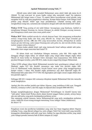 Apakah Muhammad seorang Nabi..?? 
Alkitab sama sekali tidak menuduh Muhammad, sama sekali tidak ada nama itu di 
Alkitab. Ya tapi ayat-ayat ini secara logika cukup tahu menyindir siapa? Itu makanya 
Muhammad jijik banget sama si Yesus. Ya seperti faktor kecemburuan sosial gitulah, yang 
mengakar kuat ke otak para pengikutnya sekarang. Kenapa bukan bangsa Arab sebagai umat 
pilihan yang dikasihi Allah? agar maju peradabannya. Lihatlah seorang nabi palsu 
mengkafirkan orang lain, sementara dia terinspirasi dengan nabi-nabi dan kitab-kitab Yahudi. 
Wahyu 13:18 "Yang penting di sini ialah hikmat: barangsiapa yang bijaksana, baiklah ia 
menghitung bilangan binatang itu, karena bilangan itu adalah bilangan seorang manusia, 
dan bilangannya ialah enam ratus enam puluh enam." 
Wahyu 20:9 "Maka naiklah mereka ke seluruh dataran bumi, lalu mengepung perkemahan 
tentara orang-orang kudus dan kota yang dikasihi itu. Tetapi dari langit turunlah api 
menghanguskan mereka, (10) dan Iblis yang menyesatkan mereka, dilemparkan ke dalam 
lautan api dan belerang, yaitu tempat binatang dan nabi palsu itu, dan mereka disiksa siang 
malam sampai selama-lamanya". 
Tentara kudus adalah Israel, jadi yang memusuhi Israel nabinya adalah nabi palsu. 
Bukankah islam sangat mencintai bani Israel?  
Di dalam kitab suci disebutkan bilangan namanya, yaitu 666. Bila angka 666 
dianggap sebagai angka tahun, ini sebuah angka yang sangat dekat dengan angka tahun 
Masehi di mana ketika itu Kerajaan Islam mencapai masa kejayaannya; bila ditilik dari 
pecahan bilangan tersebut, yaitu 600 60 6, maka ini pun sangat klop dengan Muhammad. 
Tahun 622M sebagai tahun hijrah Muhammad memulai karir gemilangnya sebagai nabi di 
Madinah, angka 622 bila diambil ratusannya saja maka kita peroleh angka 600. 
Usia 63 Muhammad wafat dipelukan Aisyah karena racun ganas yang menggerogotinya 
hampir selama 3 tahun, bila diambil angka puluhannya saja akan diperoleh angka 60. 
Muhammad lahir pada tahun 571/572M, bila digenapkan jadi angka satuan (angka abad) akan 
kita peroleh angka 6. 
Sehingga 600 60 6 maupun 666 semuanya ditujukan kepada Muhammad bila kita mencoba 
untuk mengkajinya. 
Apalagi jika kita melihat jumlah ayat dalam Alquran, yang jumlahnya 6.666 ayat. Sungguh 
fantastis, semuanya serba 6, dan bila angka itu dipecah akan menjadi 6000 600 60 6. 
Kenapa menghubungkannya dengan Muhammad? Pertimbangan ini diambil karena kata 
“nabi palsu” dalam kitab Wahyu ditulis dalam bentuk tunggal (bukan jamak), artinya hanya 
ada satu nabi palsu yang perlu mendapatkan perhatian serius. 
Dan sepanjang sejarah manusia, hanya Muhammad-lah yang perlu mendapatkan perhatian 
serius, sebab dia secara terang-terangan menentang Yesus sebagai Tuhan (Antikristus). 
Be Smart!!  
-------------------------------------------------------------------------- 
Pengakuan resmi dan pemberian kedudukan yang amat luar biasa tingginya dalam Alquran 
terhadap Yesus, yang dikenal sebagai Isa, yaitu sebagai: Nabi Ulul Azmi (nabi yang memiliki 
keunggulan dibandingkan nabi-nabi yang lain), bahkan Isa juga diberikan atribut yang indah 
yaitu sebagai pemuka manusia baik di Bumi maupun di Langit. 
 