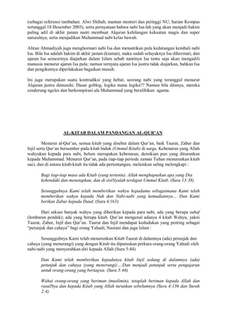 (sebagai referensi tambahan: Alwi Shihab, mantan menteri dan petinggi NU, harian Kompas 
tertanggal 18 Desember 2003), serta pernyataan bahwa nabi Isa-lah yang akan menjadi hakim 
paling adil di akhir jaman nanti membuat Alquran kehilangan kekuatan magis dan super 
naturalnya, serta menjadikan Muhammad nabi kelas bawah. 
Aliran Ahmadiyah juga menghormati nabi Isa dan menantikan pula kedatangan kembali nabi 
Isa. Bila Isa adalah hakim di akhir jaman (kiamat), maka sudah selayaknya Isa dihormati, dan 
ajaran Isa semestinya diajarkan dalam Islam sebab nantinya Isa tentu saja akan mengadili 
manusia menurut ajaran Isa pula; namun ternyata ajaran Isa justru tidak diajarkan, bahkan Isa 
dan pengikutnya diperlakukan bagaikan musuh. 
Ini juga merupakan suatu kontradiksi yang hebat, seorang nabi yang terunggul menurut 
Alquran justru dimusuhi. Dasar goblog, logika mana logika?? Namun bila ditanya, mereka 
cenderung ngeles dan berkonspirasi ala Muhammad yang beralibikan agama. 
AL-KITAB DALAM PANDANGAN AL-QUR’AN 
Menurut al-Qur’an, semua kitab yang disebut dalam Qur’an, baik Taurat, Zabur dan 
Injil serta Qur’an bersumber pada kitab Induk (Ummul Kitab) di surga. Kebenaran yang Allah 
wahyukan kepada para nabi, belum merupakan kebenaran, demikian pun yang diturunkan 
kepada Muhammad. Menurut Qur’an, pada tiap-tiap periode zaman Tuhan menurunkan kitab 
suci, dan di antara kitab-kitab itu tidak ada pertentangan, melainkan saling melengkapi : 
Bagi tiap-tiap masa ada Kitab (yang tertentu). Allah menghapuskan apa yang Dia 
kehendaki dan menetapkan, dan di sisiNyalah terdapat Ummul Kitab. (Sura 13:38) 
Sesungguhnya Kami telah memberikan wahyu kepadamu sebagaimana Kami telah 
memberikan wahyu kepada Nuh dan Nabi-nabi yang kemudiannya… Dan Kami 
berikan Zabur kepada Daud. (Sura 4:163) 
Dari sekian banyak wahyu yang diberikan kepada para nabi, ada yang berupa suhuf 
(lembaran pendek); ada yang berupa kitab. Qur’an mengenal adanya 4 kitab Wahyu, yakni 
Taurat, Zabur, Injil dan Qur’an. Taurat dan Injil mendapat kedudukan yang penting sebagai 
“petunjuk dan cahaya” bagi orang Yahudi, Nasrani dan juga Islam : 
Sesungguhnya Kami telah menurunkan Kitab Taurat di dalamnya (ada) petunjuk dan 
cahaya (yang menerangi) yang dengan Kitab itu diputuskan perkara orang-orang Yahudi oleh 
nabi-nabi yang menyerahkan diri kepada Allah (Sura 5:44) 
Dan Kami telah memberikan kepadanya kitab Injil sedang di dalamnya (ada) 
petunjuk dan cahaya (yang menerangi)….Dan menjadi petunjuk serta pengajaran 
untuk orang-orang yang bertaqwa. (Sura 5:46) 
Wahai orang-orang yang beriman (muslimin), tetaplah beriman kepada Allah dan 
rasulNya dan kepada Kitab yang Allah turunkan sebelumnya (Sura 4:136 dan Surah 
2:4) 
 
