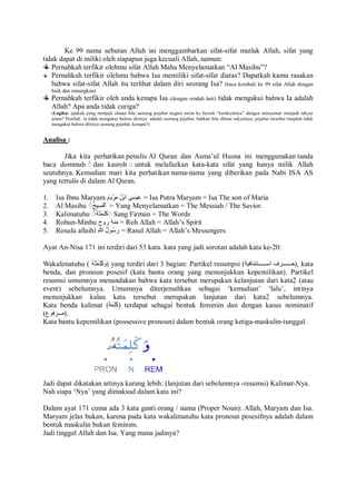 Ke 99 nama sebutan Allah ini menggambarkan sifat-sifat mutlak Allah, sifat yang 
tidak dapat di miliki oleh siapapun juga kecuali Allah, namun: 
Pernahkah terfikir olehmu sifat Allah Maha Menyelamatkan “Al Masihu”? 
Pernahkah terfikir olehmu bahwa Isa memiliki sifat-sifat diatas? Dapatkah kamu rasakan 
bahwa sifat-sifat Allah itu terlihat dalam diri seorang Isa? (baca kembali ke 99 sifat Allah dengan 
baik dan renungkan) 
Pernahkah terfikir oleh anda kenapa Isa (dengan rendah hati) tidak mengakui bahwa Ia adalah 
Allah? Apa anda tidak curiga? 
(Logika: apakah yang menjadi alasan bila seorang pejabat negara turun ke bawah “kerakyatnya” dengan menyamar menjadi rakyat 
jelata? Pastilah ia tidak mengakui bahwa dirinya adalah seorang pejabat, bahkan bila dihina rakyatnya, pejabat tersebut tetaplah tidak 
mengakui bahwa dirinya seorang pejabat, kenapa?) 
Analisa : 
Jika kita perhatikan penulis Al Quran dan Asma’ul Husna ini menggunakan tanda 
baca dommah ◌ُ dan kasroh ◌ِ untuk melafazkan kata-kata sifat yang hanya milik Allah 
seutuhnya. Kemudian mari kita perhatikan nama-nama yang diberikan pada Nabi ISA AS 
yang tertulis di dalam Al Quran. 
1. Isa Ibnu Maryam عِیسَى ابْنُ مَرْیَمَ = Isa Putra Maryam = Isa The son of Maria 
2. Al Masihu ◌ُ اْلمَسِیحُ = Yang Menyelamatkan = The Messiah / The Savior. 
3. Kalimatuhu ◌ُ كَلِمَتھُُ ◌َ Sang Firman = The Words 
4. Rohun-Minhu منھُ روح = Roh Allah = Allah’s Spirit 
5. Rosulu allaihi رَسُولُ للهِ = Rasul Allah = Allah’s Messengers 
Ayat An-Nisa 171 ini terdiri dari 53 kata. kata yang jadi sorotan adalah kata ke-20: 
Wakalimatuhu ( وَكَلِمَتھُ ) yang terdiri dari 3 bagian: Partikel resumpsi ( حــــــرف اســــــتئنافیة ), kata 
benda, dan pronoun posesif (kata bantu orang yang menunjukkan kepemilikan). Partikel 
resumsi umumnya menandakan bahwa kata tersebut merupakan kelanjutan dari kata2 (atau 
event) sebelumnya. Umumnya diterjemahkan sebagai ‘kemudian’ ‘lalu’, intinya 
menunjukkan kalau kata tersebut merupakan lanjutan dari kata2 sebelumnya. 
Kata benda kalimat ( كَلِمَة ) terdapat sebagai bentuk feminim dan dengan kasus nominatif 
.(مـــرفوع) 
Kata bantu kepemilikan (possessive pronoun) dalam bentuk orang ketiga-maskulin-tunggal. 
Jadi dapat dikatakan artinya kurang lebih: (lanjutan dari sebelumnya -resumsi) Kalimat-Nya. 
Nah siapa ‘Nya’ yang dimaksud dalam kata ini? 
Dalam ayat 171 cuma ada 3 kata ganti orang / nama (Proper Noun): Allah, Maryam dan Isa. 
Maryam jelas bukan, karena pada kata wakalimatuhu kata pronoun posesifnya adalah dalam 
bentuk maskulin bukan feminim. 
Jadi tinggal Allah dan Isa. Yang mana jadinya? 
 