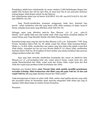 Petunjuknya adalah kata wakalimatuhu itu secara sintaksis (i’rāb) berhubungan dengan kata 
alqāhā (Dia berikan) dan min’hu (dari Dia), di mana kata Dia di sini jelas-jelas berbicara 
tentang dengan Allah dengan subyek Isa dan Maryam. 
Jadi wakalimatuhu dalam ayat ini berarti: KALIMAT ALLAH. atau KATA-KATA ALLAH. 
atau FIRMAN ALLAH. 
Sang Penulis memberikan kesamaan penggunaan tanda baca dommah ◌ُ dan 
kasroh ◌ِ untuk melafazkan sifat-sifat yang hanya milik Allah seutuhnya di dalam Asma’ul 
Husna, terhadap nama-nama yang diberikan untuk Nabi ISA AS. 
Sehingga nama yang diberikan pada Isa Ibnu Maryam عِیسَى ابْنُ مَرْیَمَ , yaitu Al 
Masihu ◌ُ اْلمَسِیحُ adalah salah satu sifat mutlak milik Allah yang belum termaktub didalam 99 
Amaul Husna yaitu Yang Memiliki Mutlak sifat Maha Menyelamatkan. 
Kemudian ketiga nama yang lain dari Isa Ibnu Maryam عِیسَى ابْنمَُرْیَ مَ , Kalimatuhu ◌ُ كَلِمَتھُُ ◌َ Sang 
Firman, bermakna bahwa Nabi Isa AS adalah wujud dari firman Allah, kemudian Rohun- 
Minhu منھُ روح Roh Allah, memberikan satu makna yang jelas bahwa Dia adalah wujud Roh 
Allah sendiri , kemudian last but not least, Rosulu allaihi رَسُولُ للهِ Rasul Allah, memberikan 
kejelasan bahwa Nabi Isa AS di jadikan di bumi melalui satu-satunya kelahiran dara perawan 
sebagai pembawa kabar dari Allah. 
Saya yang faqir mencoba memberikan kesimpulan dari semua ini adalah Isa Ibnu 
Maryam عِیسَى ابْنُ مَرْیَمَ merupakan salah satu wujud asma’ul husna, wujud nyata dari sifat 
mutlak Menyelamatkan dari Allah, wujud nyata dari firman Allah, wujud nyata dari Roh 
Allah dan wujud nyata pembawa kabar keselamatan dari Allah. 
Dapatkah saya katakan bahwa umat Nasrani tidak salah apabila memiliki pemahaman 
tersendiri terhadap Allah berdasarkan sifat Illahi yang ada pada Nabi Isa AS dan asal 
wujud Nabi Isa AS yang dapat diartikan berasal dari Allah sendiri? 
Tiada kesempurnaan di dunia ini selain milik Allah, mohon maaf apabila ada kata yang salah 
dan insyaallah tulisan ini bermanfaat untuk mencoba mengetahui lebih dalam apa yang di 
inginkan Allah dalam hidup ini melalui firman-firmanNya. 
Wassalam. 
 