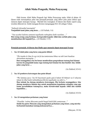 Allah Maha Pengasih, Maha Penyayang 
Oleh kerana Allah Maha Pengasih lagi Maha Penyayang maka Allah di dalam Al 
Quran telah menunjukkan jalan dan petunjuk-petunjuk yang diberi jelas patut diikuti agar 
manusia dapat mencapai Syurga. Marilah kita renungkan Al Quran dan Hadis seperti yang 
tersebut dibawah ini. Inilah mengapa Kristen menganggap ISA AS sebagai Tuhan. 
“Indinash shiraathal mustaqiim” 
Tunjukilah kami jalan yang lurus … (Al Fatihah, 1:6) 
“Yaa ayyuhai ladziina aamanut taqullaaha wabtaghuu ilaihi wasiilata …” 
Hai orang-orang yang beriman, bertaqwalah kepada Allah dan carilah jalan yang 
mendekatkan diri kepadaNya… (Al Maidah, 5:35) 
Petunjuk-petunjuk Al Quran dan Hadis agar manusia dapat mencapai Syurga 
1. Isa AS ialah jalan yang lurus yang patut diikuti 
“Wa innahu la’ilmu lis saa’ati fa laa tamtarunna bihaa wa tabi’unni haadzaa 
shiraathum mustaqiim…” 
Dan sesungguhnya Isa itu benar memberikan pengetahuan tentang hari kiamat 
karena itu janganlah kamu ragu tentang hari kiamat itu dan ikutlah Aku. Inilah 
jalan yang lurus … 
(Az Zukhruf, 43:61) 
2. Isa AS pembawa keterangan dan patut ditaati 
“Wa lammaa jaa-a ‘Isa bil bayyinaati qaala qad ji’tukum bil hikmati wa li ubayina 
lakum ba’dhal ladzii tathtalifuuna fiihi fat taqullaaha wa athii’u…” 
Dan tatkala Isa datang membawa keterangan. Dia berkata sesungguhnya Aku 
datang membawa hikmat dan untuk menjelaskan kepadamu sebagian yang apa 
kamu perselisihkan tentangNya, maka bertakwalah kepada Allah dan taatlah 
kepadaKu… 
(Az Zukhruf, 43:63) 
3. Isa AS mengatakan perkataan yang benar 
“Dzaalika ‘isabnu Maryama qaulal haqqil ladzil fiihi yamtaruum…” 
Itulah Isa putra Maryam yang mengatakan perkataan yang benar, yang mereka 
berbantah-bantahan tentang kebenaranNya… 
(Maryam, 19:34) 
 