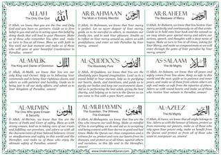 O Allah, we know that you are the One and Only
God and you have no partners. Guide us to firm
belief in you and aid us in acting upon this belief by
doing deeds that will lead to your Pleasure. Make
us of those who remember You often and make
us turn to You at all times. Bless us with faith in
You until our last moment and make us of those
who will gaze at your beautiful Countenance in
Paradise, ameen!
O Allah, Al-Malik, we know that You are our
only King and Owner. Help us in following Your
commands and in being Your righteous slaves, and
adorn us with patience and humility. Guide us in
being just in all our daily affairs, and admit us to
Your Kingdom of Paradise, ameen!
O Allah, Al-Mu’min, we know that You are the
Source of Faith and Giver of safety. Bless us with
strong emaan, lead us in taking care of our trusts
and fulfilling our promises, and adorn us with all
the characteristics of Your beloved believers. Grant
us steadfastness and safety in this world and the
Hereafter, and make us of those who enjoy the
ultimate safety of Paradise, ameen!
O Allah, Ar-Rahmaan, we know that Your mercy
is perfect. Let us never despair of Your mercy,
guide us to be merciful to others, to maintain our
family ties, and to seek Your pleasure. Enable us
to reflect on Your mercy around us, adorn us with
gratefulness, and enter us into Paradise by Your
mercy, ameen!
O Allah, Al-Quddoos, we know that You are the
absolutely pure beyond imagination. Lead us to a
sound belief in Your oneness, help us in purifying
our hearts, deeds, and intentions, and guide us to
purify our bodies and keep our environment clean.
Aid us in performing the best salah, giving the best
charity, and helping us to turn to the Quran so we
can come to You with a pure heart, ameen!
O Allah, Al-Muhaymin, we know that You are the
One who ensures our well-being. Make us mindful
of You in everything we do and aid us in accepting
and being content with Your decree in good and bad
times. Make the Quran our close companion and a
witness for us, protect and cure our hearts from its
diseases, and protect us at all times, against others
and ourselves, in this life and in the Hereafter,
ameen!
O Allah, Ar-Raheem, we know that You bestow Your
mercy perfectly and continuously on all that exists.
Guide us to hold onto Your book and the sunnah so
we may attain your special mercy and adorn our
actions, speech, and thoughts with a deep sense of
taqwa. Make us turn to You at all times, asking for
Your Mercy, and make us compassionate so we will
enter through the gates of Your paradise by Your
mercy, ameen!
O Allah, As-Salaam, we know that all peace and
safety comes from You alone. Keep us safe in this
world and the next, guide us to patience and inner
peace, and make us of those from whom others are
safe and make us safe from the injustice of others.
Adorn us with sound hearts and make us of those
who receive Your salaam in Paradise, ameen!
O Allah, Al Azeez, we know that all might belongs to
You. Adorn us with the honour of Islaam, protect us
from misusing our powers, make us of those who
rely upon Your power only, make us benefit from
the Quran and protect us from all of those who
want to overpower us, ameen!
ALLAH
Al-Malik
Al-Mu’min Al-Azeez
Al-Quddoos
Al-Muhaymin
AS-SALAAM
Ar-Rahmaan Ar-Raheem
The Only One God
The King and Owner of Dominion
The One Who gives Emaan
& Security
The All Mighty
The Most or Entirely Merciful.
The Absolutely Pure
The Guardian, The Witness,
The Overseer
The All Mighty
The Bestower of Mercy
 