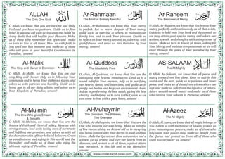 O Allah, we know that you are the One and Only
God and you have no partners. Guide us to firm
belief in you and aid us in acting upon this belief by
doing deeds that will lead to your Pleasure. Make
us of those who remember You often and make
us turn to You at all times. Bless us with faith in
You until our last moment and make us of those
who will gaze at your beautiful Countenance in
Paradise, ameen!
O Allah, Al-Malik, we know that You are our
only King and Owner. Help us in following Your
commands and in being Your righteous slaves, and
adorn us with patience and humility. Guide us in
being just in all our daily affairs, and admit us to
Your Kingdom of Paradise, ameen!
O Allah, Al-Mu’min, we know that You are the
Source of Faith and Giver of safety. Bless us with
strong emaan, lead us in taking care of our trusts
and fulfilling our promises, and adorn us with all
the characteristics of Your beloved believers. Grant
us steadfastness and safety in this world and the
Hereafter, and make us of those who enjoy the
ultimate safety of Paradise, ameen!
O Allah, Ar-Rahmaan, we know that Your mercy
is perfect. Let us never despair of Your mercy,
guide us to be merciful to others, to maintain our
family ties, and to seek Your pleasure. Enable us
to reflect on Your mercy around us, adorn us with
gratefulness, and enter us into Paradise by Your
mercy, ameen!
Al-Quddoos
The Absolutely Pure
O Allah, Al-Quddoos, we know that You are the
absolutely pure beyond imagination. Lead us to a
sound belief in Your oneness, help us in purifying
our hearts, deeds, and intentions, and guide us to
purify our bodies and keep our environment clean.
Aid us in performing the best salah, giving the best
charity, and helping us to turn to the Quran so we
can come to You with a pure heart, ameen!
Al-Muhaymin
The Guardian, The Witness,
The Overseer
O Allah, Al-Muhaymin, we know that You are the
One who ensures our well-being. Make us mindful
of You in everything we do and aid us in accepting
and being content with Your decree in good and bad
times. Make the Quran our close companion and a
witness for us, protect and cure our hearts from its
diseases, and protect us at all times, against others
and ourselves, in this life and in the Hereafter,
ameen!
O Allah, Ar-Raheem, we know that You bestow Your
mercy perfectly and continuously on all that exists.
Guide us to hold onto Your book and the sunnah so
we may attain your special mercy and adorn our
actions, speech, and thoughts with a deep sense of
taqwa. Make us turn to You at all times, asking for
Your Mercy, and make us compassionate so we will
enter through the gates of Your paradise by Your
mercy, ameen!
AS-SALAAM
The All Mighty
O Allah, As-Salaam, we know that all peace and
safety comes from You alone. Keep us safe in this
world and the next, guide us to patience and inner
peace, and make us of those from whom others are
safe and make us safe from the injustice of others.
Adorn us with sound hearts and make us of those
who receive Your salaam in Paradise, ameen!
Al-Azeez
The All Mighty
O Allah, Al Azeez, we know that all might belongs to
You. Adorn us with the honour of Islaam, protect us
from misusing our powers, make us of those who
rely upon Your power only, make us benefit from
the Quran and protect us from all of those who
want to overpower us, ameen!
ALLAH
The Only One God
Al-Malik
The King and Owner of Dominion
Al-Mu’min
The One Who gives Emaan
& Security
Ar-Rahmaan
The Most or Entirely Merciful.
Ar-Raheem
The Bestower of Mercy
 