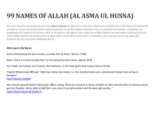 99 NAMES OF ALLAH (AL ASMA UL HUSNA)
THE FIRST PILLAR OF IMAAN (FAITH) IN ISLAM IS BELIEF IN ALLAH. AS MUSLIMS, WE BELIEVE IN ALLAH IN ACCORDANCE WITH HIS BEAUTIFUL NAMES AND
ATTRIBUTES. ALLAH HAS REVEALED HIS NAMES REPEATEDLY IN THE HOLY QURAN PRIMARILY FOR US TO UNDERSTAND WHO HE IS. LEARNING AND
MEMORIZING THE NAMES OF ALLAH WILL HELP US TO IDENTIFY THE CORRECT WAY TO BELIEVE IN HIM. THERE IS NOTHING MORE SACRED AND BLESSED
THAN UNDERSTANDING THE NAMES OF ALLAH AND LIVING BY THEM. HOW DO WE EXPECT TO WORSHIP, LOVE, FEAR AND TRUST OUR LORD, THE
ALMIGHTY ALLAH, IF WE DON’T KNOW WHO HE IS?
Allah says in the Quran:
And to Allah belong the best names, so invoke Him by them.. (Quran 7:180)
Allah – there is no deity except Him. To Him belong the best names. (Quran 20:8)
He is Allah, the Creator, the Inventor, the Fashioner; to Him belong the best names. (Quran 59:24)
Prophet Muhammad (‫ﷺ‬) said, “Allah has ninety-nine names, i.e. one-hundred minus one, and whoever knows them will go to
Paradise.”
(Sahih Bukhari 50:894)
Abu Huraira reported Allah’s Messenger (‫ﷺ‬) as saying: There are ninety-nine names of Allah; he who commits them to memory would
get into Paradise. Verily, Allah is Odd (He is one, and it is an odd number) and He loves odd number..”
(Sahih Muslim Book-48 Hadith-5)
 