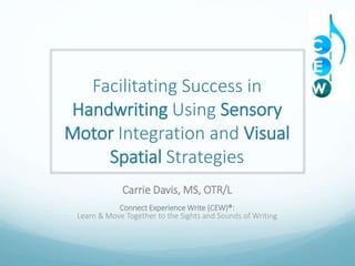 Facilitating Success in
Handwriting Using Sensory
Motor Integration and Visual
Spatial Strategies
Carrie Davis, MS, OTR/L
Connect Experience Write (CEW)®:
Learn & Move Together to the Sights and Sounds of Writing
 