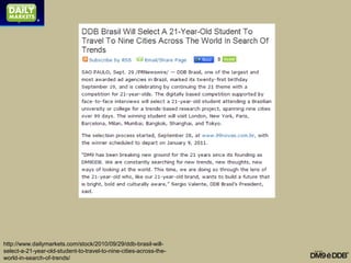 http://www.dailymarkets.com/stock/2010/09/29/ddb-brasil-will-
select-a-21-year-old-student-to-travel-to-nine-cities-across-the-
world-in-search-of-trends/
 