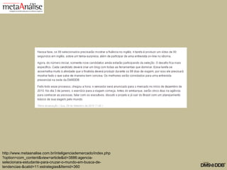 http://www.metaanalise.com.br/inteligenciademercado/index.php
?option=com_content&view=article&id=3886:agencia-
selecionara-estudante-para-cruzar-o-mundo-em-busca-de-
tendencias-&catid=11:estrategias&Itemid=360
 