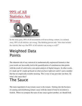 99% of All
Statistics Are
Wrong



So the story goes, 50% of all investments will never bring a return, in a related
story, 99% of all statistics are wrong. The thinking person asks “does that include
the statistic that says that 99% of all statistics are wrong as well?”


Weighted Data
Points
The inherent risk of any statistical or mathematically engineered formula is that
your results are inexorably tied to the quantification of simultaneous data points
with the result of a derivative zero point analysis of digital integers. In other words,
it’s made up! It’s made up based on what you have right now and it’s just a number
that has no empirically testable meaning. This is true of any provider out there. So
what’s the sauce then?

The Sauce
The main ingredient of any tomato sauce is the tomato. Getting into the business
of canning and distributing tomato sauce with the intent of total re-invention is
foolish. When we compare the taste of one sauce against another, we should look
 