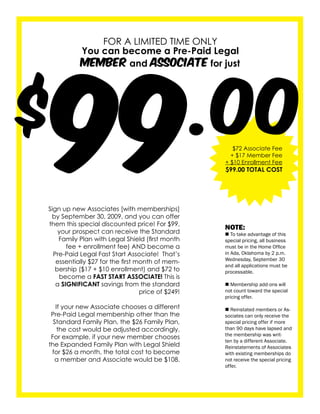99
               FOR A LIMITED TIME ONLY




$                                                  .00
           You can become a Pre-Paid Legal
           MeMber and AssociAte for just




                                                      $72 Associate Fee
                                                     + $17 Member Fee
                                                   + $10 Enrollment Fee
                                                   $99.00 TOTAL COST




Sign up new Associates [with memberships]
 by September 30, 2009, and you can offer
them this special discounted price! For $99,
                                                   NOTE:
    your prospect can receive the Standard         n To take advantage of this
    Family Plan with Legal Shield (first month     special pricing, all business
       fee + enrollment fee) AND become a          must be in the Home Office
  Pre-Paid Legal Fast Start Associate! That’s      in Ada, Oklahoma by 2 p.m.
                                                   Wednesday, September 30
   essentially $27 for the first month of mem-
                                                   and all applications must be
  bership ($17 + $10 enrollment) and $72 to        processable.
    become a FAST START ASSOCIATE! This is
   a SIGNIFICANT savings from the standard         n Membership add-ons will
                                  price of $249!   not count toward the special
                                                   pricing offer.
   If your new Associate chooses a different       n Reinstated members or As-
 Pre-Paid Legal membership other than the          sociates can only receive the
  Standard Family Plan, the $26 Family Plan,       special pricing offer if more
    the cost would be adjusted accordingly.        than 90 days have lapsed and
                                                   the membership was writ-
 For example, if your new member chooses
                                                   ten by a different Associate.
the Expanded Family Plan with Legal Shield         Reinstatements of Associates
 for $26 a month, the total cost to become         with existing memberships do
  a member and Associate would be $108.            not receive the special pricing
                                                   offer.
 