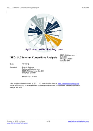 SEO, LLC Internet Competitive Analysis Report                                                                 1/21/2012




                                                                             500 N. Michigan Ave.
                                                                             Suite 300
    SEO, LLC Internet Competitive Analysis                                   Chicago, IL 60611
                                                                             920-285-7570

    Date:            1/21/2012

    Recipient:       Brian C. Bateman
                     SplinternetMarketing.com
                     500 N. Michicgan Ave. Ste. 300
                     CHICAGO IL 60611

                     Phone: 877-710-2007



    This analysis has been created by SEO, LLC. Visit us on the Web at www.SplinternetMarketing.com
    or call 920-285-7570 for an appointment for your personalized plan to dominate in the search results on
    Google and Bing.




Created by SEO, LLC dba                                 1 of 72                         www.SplinternetMarketing.com
www.SplinternetMarketing.com
 