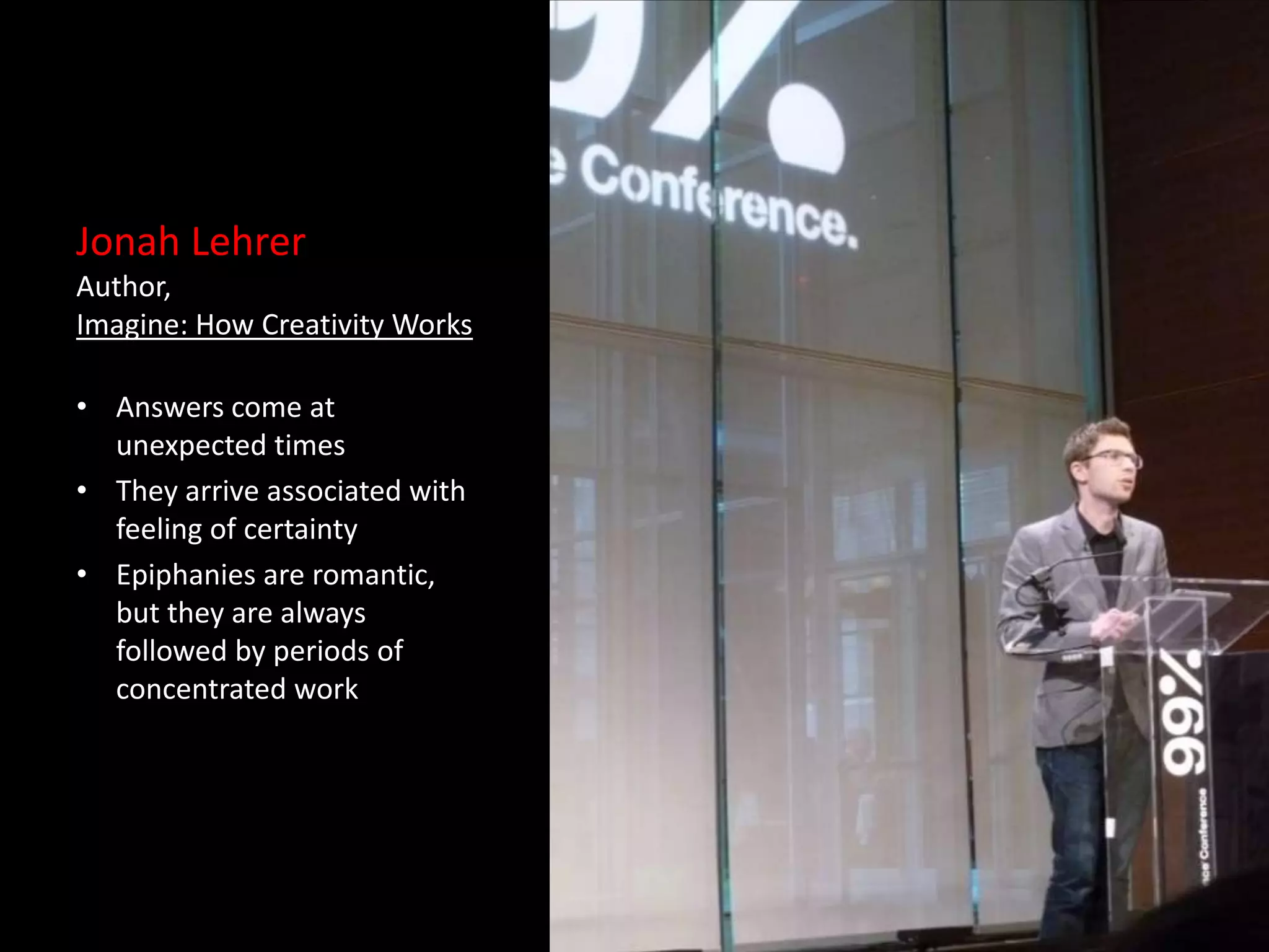 Jonah Lehrer
Author,
Imagine: How Creativity Works

• Answers come at
  unexpected times
• They arrive associated with
  feeling of certainty
• Epiphanies are romantic,
  but they are always
  followed by periods of
  concentrated work
 