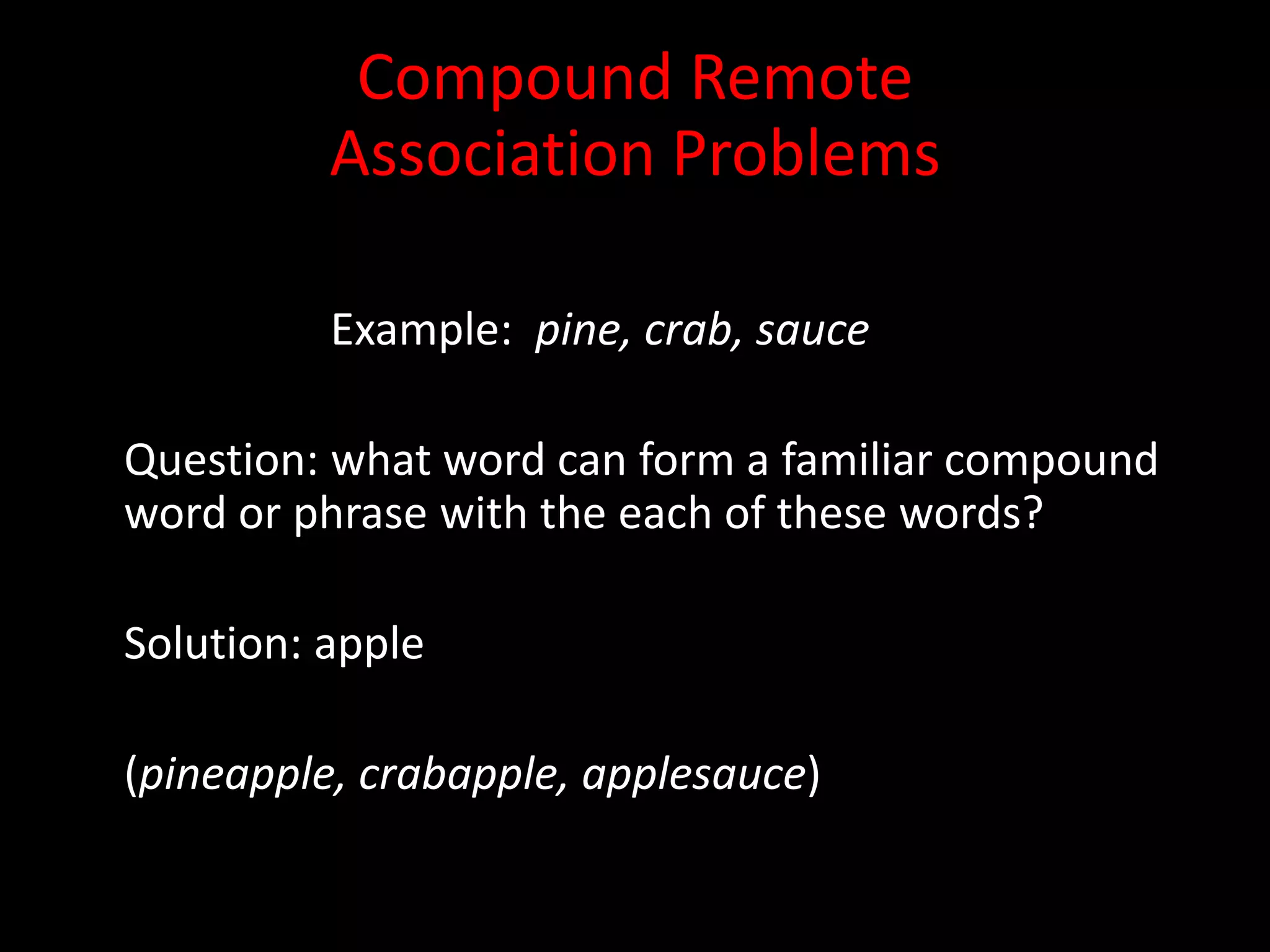 Compound Remote
          Association Problems

          Example: pine, crab, sauce

Question: what word can form a familiar compound
word or phrase with the each of these words?

Solution: apple

(pineapple, crabapple, applesauce)
 