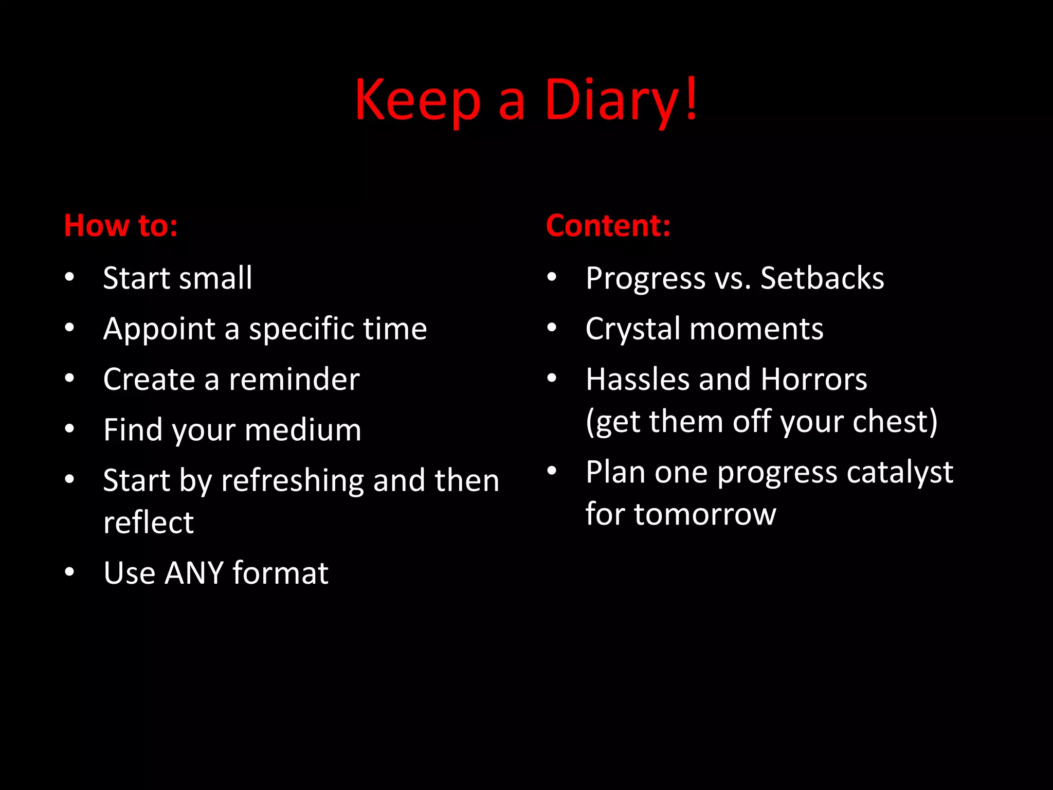 Keep a Diary!
How to:                          Content:
• Start small                    • Progress vs. Setbacks
• Appoint a specific time        • Crystal moments
• Create a reminder              • Hassles and Horrors
• Find your medium                 (get them off your chest)
• Start by refreshing and then   • Plan one progress catalyst
  reflect                          for tomorrow
• Use ANY format
 