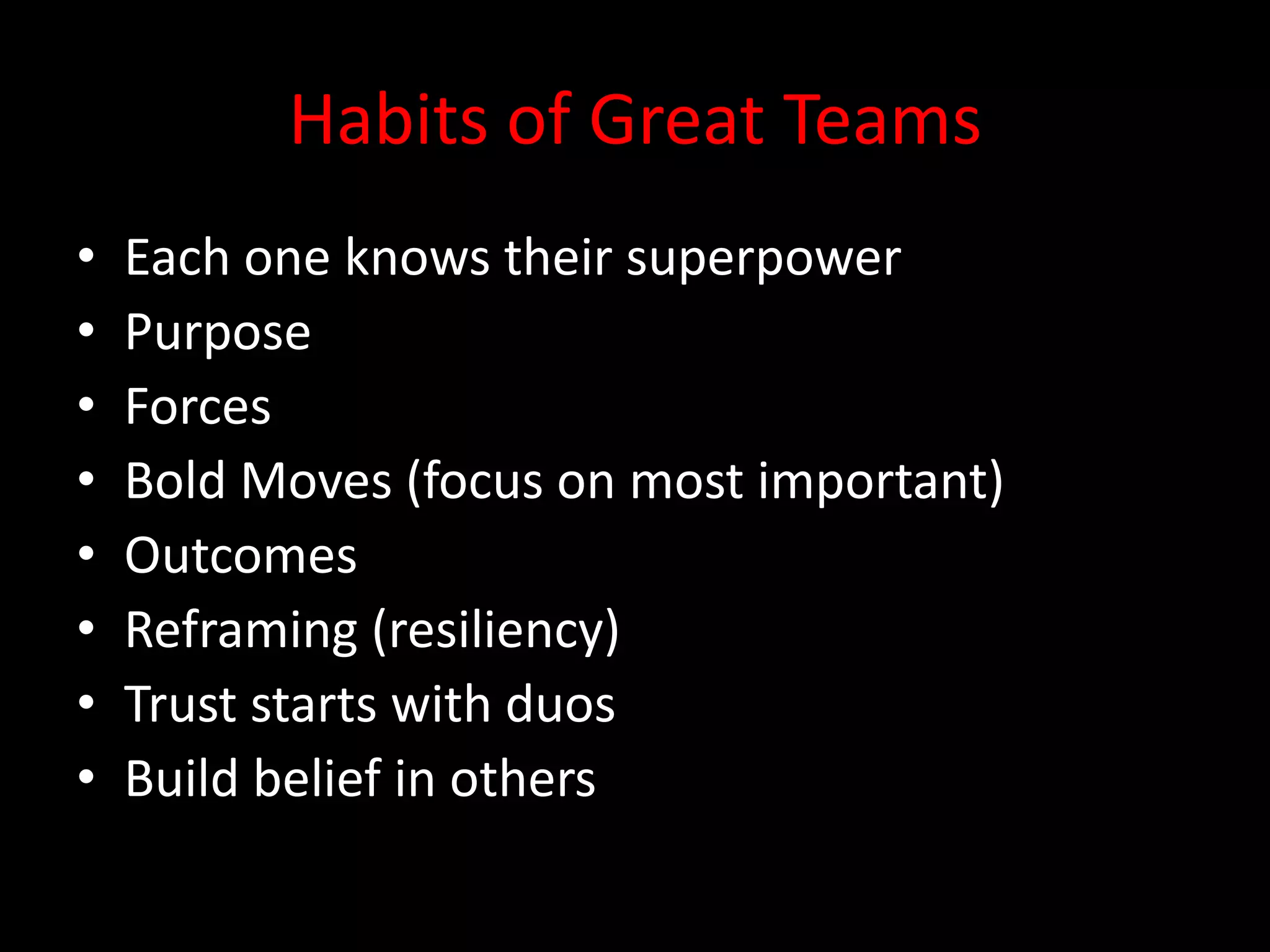 Habits of Great Teams
•   Each one knows their superpower
•   Purpose
•   Forces
•   Bold Moves (focus on most important)
•   Outcomes
•   Reframing (resiliency)
•   Trust starts with duos
•   Build belief in others
 