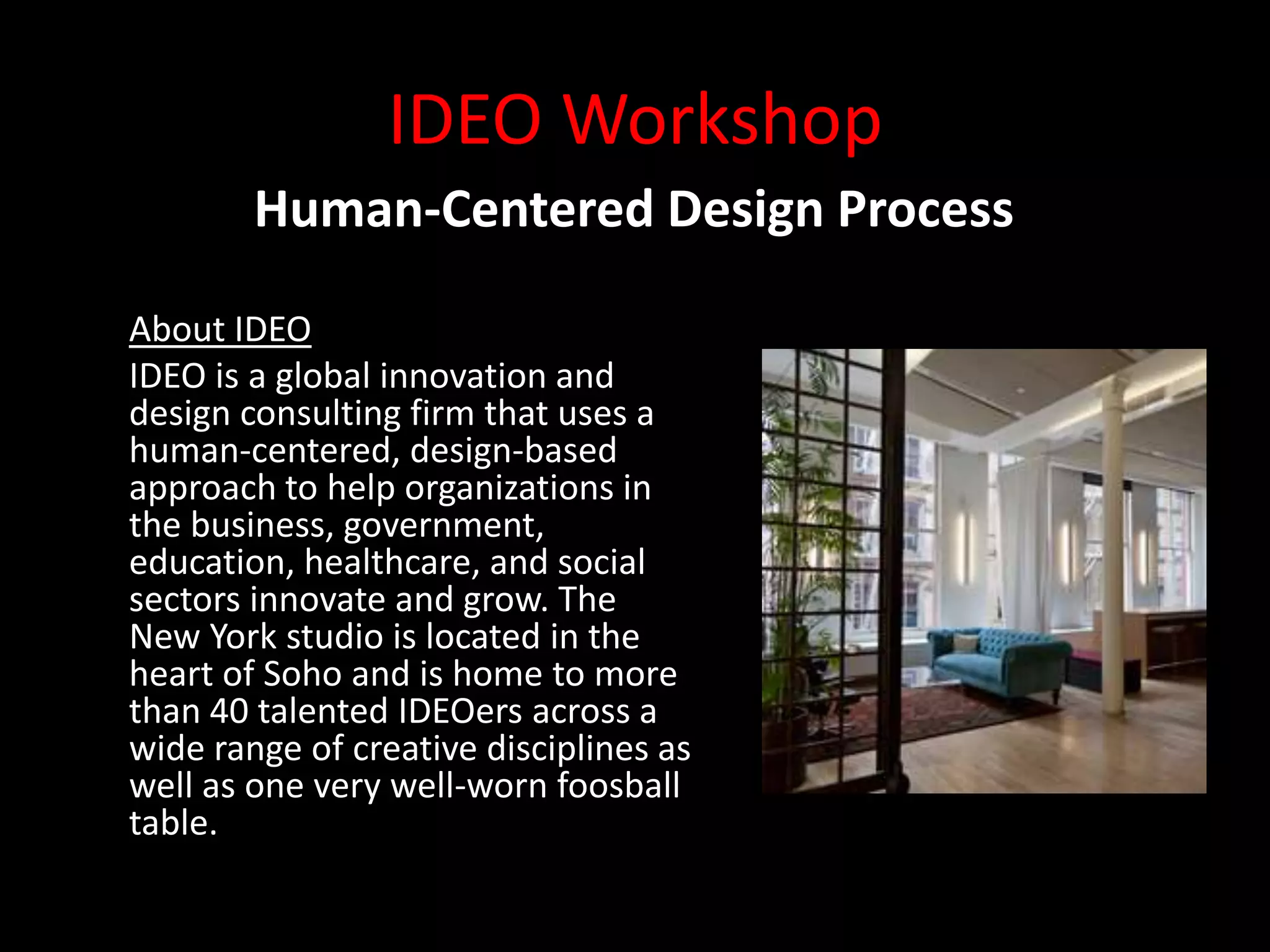 IDEO Workshop
        Human-Centered Design Process

About IDEO
IDEO is a global innovation and
design consulting firm that uses a
human-centered, design-based
approach to help organizations in
the business, government,
education, healthcare, and social
sectors innovate and grow. The
New York studio is located in the
heart of Soho and is home to more
than 40 talented IDEOers across a
wide range of creative disciplines as
well as one very well-worn foosball
table.
 